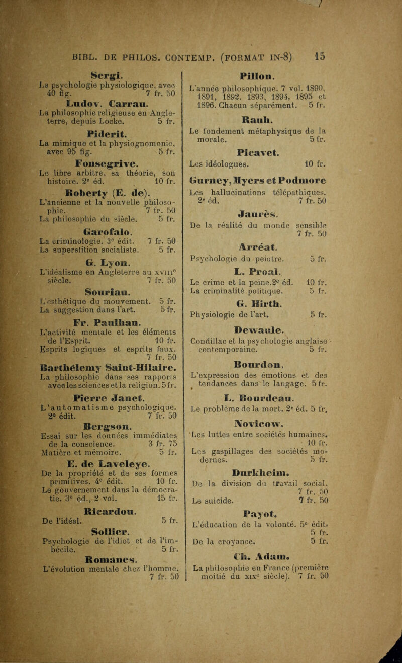 Sergi. La psychologie physiologique, avec 40 fig. 7 fr. 50 Lndov. Carrau. La philosophie religieuse en Angle- terre, depuis Locke. 5 fr. Piclerit. La mimique et la physiognomonie, avec 95 fig. 5 fr. Fonsegrrve. Le libre arbitre, sa théorie, son histoire. 2° éd. 10 fr. Roberty (E. de). L’ancienne et la nouvelle philoso- phie. 7 fr. 50 La philosophie du siècle. 5 fr. Garofalo. La criminologie. 3° édit. 7 fr. 50 La superstition socialiste. 5 fr. G. Lyon. L’idéalisme en Angleterre au xvm® siècle. 7 fr. 50 Sonriau. L'esthétique du mouvement. 5 fr. La suggestion dans l’art. 5 fr. Fr. Paullian. L’activité mentale et les éléments de l’Esprit. 10 fr. Esprits logiques et esprits faux. 7 fr. 50 Barthélemy Saiut-Hllaire. La philosophie dans ses rapports avec les sciences et la religion. 5 fr. Pierre Janet. L’automatisme psychologique. 2e édit. 7 fr. 50 Bergson. Essai sur les données immédiates, de la conscience. 3 fr. 75 Matière et mémoire. 5 fr. E. de Laveleye. De la propriété et de ses formes primitives. 4® édit. 10 fr. Le gouvernement dans la démocra- tie. 3e éd., 2 vol. 15 fr. Ricardon. De l’idéal. 5 fr. Sollier. Psychologie de l’idiot et de l’im- bécile. 5 fr. Romanes. L’évolution mentale chez l’homme. 7 fr. 50 Pillon. L’année philosophique. 7 vol. 1890, 1891, 1892. 1893, 1894, 1895 et 1896. Chacun séparément. 5 fr. Rauli. Le fondement métaphysique de la morale. 5 fr. Pieavet. Les idéologues. 10 fr. Gwrney, Myers et Podmore Les hallucinations télépathiques. 2e éd. 7 fr. 50 Jaurès. De la réalité du monde sensible 7 fr. 50 Arréat. Psychologie du peintre. 5 fr. L. Proal. Le crime et la peine.2e éd. 10 fr. La criminalité politique. 5 fr. G. Hîrth. Physiologie de l’art. 5 fr. Dewaule. Condillac et la psychologie anglaise - contemporaine. 5 fr. Bonrdon, L’expression des émotions et des tendances dans le langage. 5fr. L. Bourdeau. Le problème de la mort. 2e éd. 5 fr. IVovicow. ‘Les luttes entre sociétés humaines. 10 fr. Les gaspillages des sociétés mo- dernes. 5 fr. Durkheim. De la division du travail social. 7 fr. 50 Le suicide. 7 fr. 50 Payot. L’éducation de la volonté. 5° édit. 5 fr. De la croyance. 5 fr. {'h. Adam. La philosophie en France (première moitié du xixe siècle). 7 fr. 50