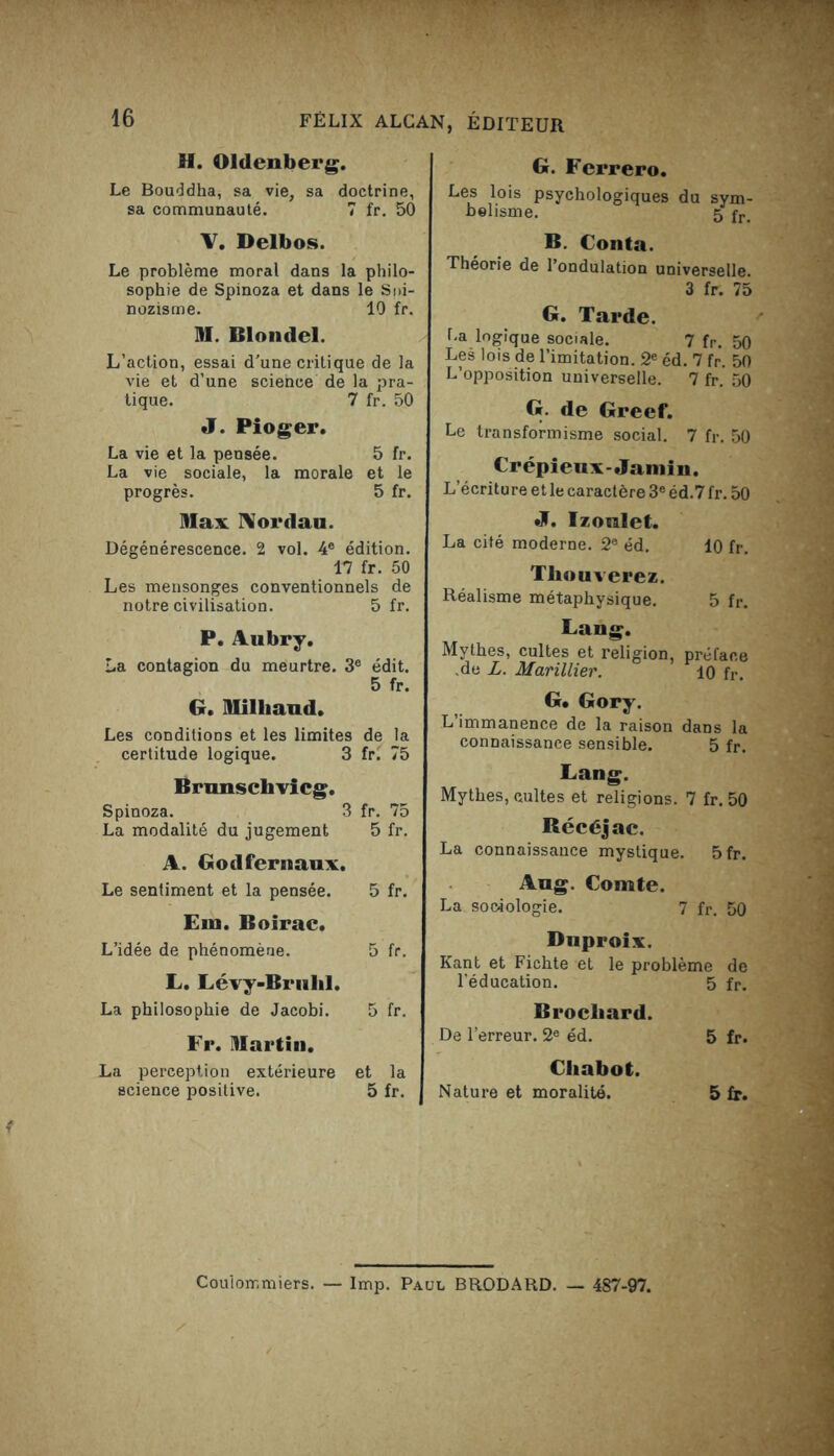 H. Oldenberg. Le Bouddha, sa vie, sa doctrine, sa communauté. 7 fr. 50 V. Delbos. Le problème moral dans la philo- sophie de Spinoza et dans le Soi- nozisme. 10 fr. M. Blondel. L’action, essai d'une critique de la vie et d’une science de la pra- tique. 7 fr. 50 J. Pioger. La vie et la pensée. 5 fr. La vie sociale, la morale et le progrès. 5 fr. Max Nordau. Dégénérescence. 2 vol. 4e édition. 17 fr. 50 Les mensonges conventionnels de notre civilisation. 5 fr. P. Aubry. La contagion du meurtre. 3e édit. 5 fr. G. Milliaud. Les conditions et les limites de la certitude logique. 3 fr. 75 Brunsclivicg. Spinoza. 3 fr. 75 La modalité du jugement 5 fr. A. Godfernaux , Le sentiment et la pensée. 5 fr. Eut. Boirac. L’idée de phénomène. 5 fr. L. Lévy-Bruhl. ' La philosophie de Jacobi. 5 fr. Fr. Martin. La perception extérieure et la science positive. 5 fr. G. Ferrero. Les lois psychologiques du sym- bolisme. 5 fr> B. Conta. Théorie de l’ondulation universelle. 3 fr. 75 G. Tarde. La logique sociale. 7 fr. 50 Les lois de l’imitation. 2e éd. 7 fr. 50 L’opposition universelle. 7 fr. 50 G de Greef. Le transformisme social. 7 fr. 50 Crépieux-Jamin. L’écritu re et le caractère 3e éd.7 fr. 50 J. Iz oral et. La cité moderne. 2e éd. 10 fr. Tliouverez. Réalisme métaphysique. 5 fr. Lang. Mythes, cultes et religion, préface .de L. Marillier. 10 fr. G. Gory. L immanence de la raison dans la connaissance sensible. 5 fr. Lang. Mythes, cultes et religions. 7 fr. 50 Récéjac. La connaissance mystique. 5fr. Aug. Comte. La sociologie. 7 fr. 50 Duproix. Kant et Fichte et le problème de l’éducation. 5 fr. Brocliard. De l’erreur. 2e éd. 5 fr. Chabot. | Nature et moralité. 5 fr. Couiommiers. — lmp. Paul BRODARD. — 487-97.