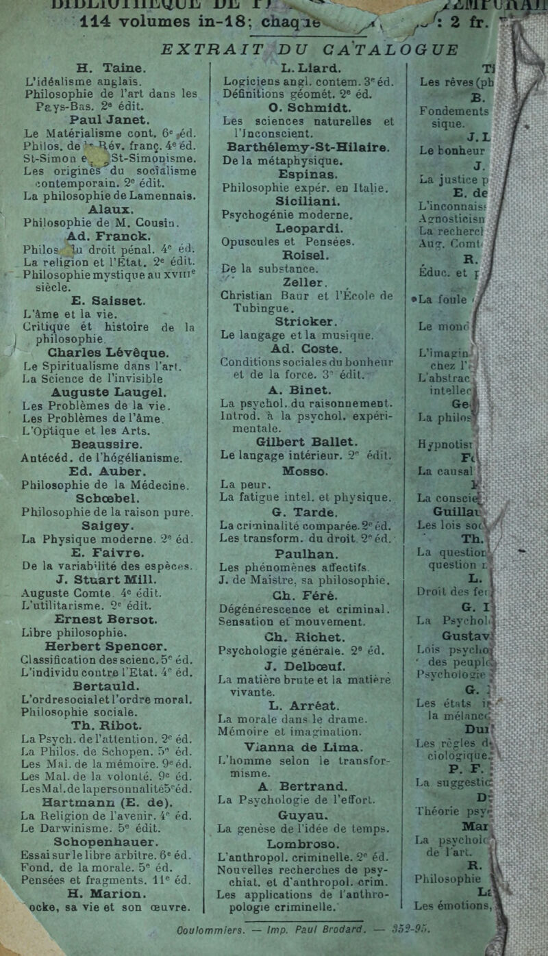 IJllJ-LilUl IUjUUIj VIJ 1 f 114 volumes in-18; chaque EXTRAIT DU C AT AL H. Taine. L’idéalisme anglais. Philosophie de l’art dans les Pays-Bas. 2e édit. Paul Janet. Le Matérialisme cont. 6e ,éd. Philos, de Rév. franç. 4e éd. St-Simou e. ^St-Simonisme. Les origines du socialisme contemporain. 2e édit. La philosophie de Lamennais. Alaux. Philosophie de M. Cousin. Ad. Franck. Philos du droit pénal. 4e éd. La religion et l’Etat. 2e édit. Philosophie mystique au xvme siècle. E. Saisset. L'âme et la vie. Critique ét histoire de la philosophie Charles Lêvêque. Le Spiritualisme dans l’art. La Science de l’invisible Auguste Laugel. Les Problèmes de la vie. Les Problèmes de l’âme. L’Optique et les Arts. Beaussire. Antécéd. de l’hégélianisme. Ed. Auber. Philosophie de la Médecine. Schœbel. Philosophie de la raison pure. Saigey. La Physique moderne. 2e éd. E. Faivre. De la variabilité des espèces. J. Stuart Mill. Auguste Comte 4e édit. L’utilitarisme. 2e édit. Ernest Bersot. Libre philosophie. Herbert Spencer. Classification des scienc. 5e éd. L’individu contre l’Etat. 4P éd. Bertauld. L’ordresocialet l’ordre moral. Philosophie sociale. Th. Ribot. La Psych. de l’attention. 2e éd. La Philos, de Schopen. 5” éd. Les Mai.de la mémoire. 9e éd. Les Mal. de la volonté. 9e éd. LesMal.de lapersonnalité5péd. Hartmann (E. de). La Religion de l’avenir. 4® éd. Le Darwinisme. 5e édit. Schopenhauer. Essai sur le libre arbitre. 6e éd. Fond, de la morale. 5e éd. Pensées et fragments. 11e éd. H. Marion. ocke, sa vie et son œuvre. L. Liard. Logiciens angl. contem. 3e éd. Définitions géomét. 2e éd. O. Schmidt. Les sciences naturelles et l’Jnconscient. Barthélemy-St-Hilaire. De la métaphysique. Espinas. Philosophie expér. en Italie. Siciliani. Psychogénie moderne. Léopard!. Opuscules et Pensées. Roisel. De la substance. Zeller. Christian Baur et l’École de Tubingue. Stricker. Le langage et la musique. Ad. Coste. Conditions sociales du bonheur et de la force. 3 édit. A. Binet. La psychol. du raisonnement, lntrod. à la psychol. expéri- mentale. Gilbert Ballet. Le langage intérieur. 2 édit. Mosso. La peur. La fatigue intel. et physique. G. Tarde. La criminalité comparée.2péd. Les transform. du droit. 2e éd. Paulhan. Les phénomènes affectifs J. de Maistre, sa philosophie. Ch. Féré. Dégénérescence et criminal. Sensation et' mouvement. Ch. Richet. Psychologie générale. 2® éd. J. Delboeuf. La matière brute et la matière vivante. L. Arrèat. La morale dans le drame. Mémoire et imagination. Vianna de Lima. L’homme selon le transfor- misme. A Bertrand. La Psychologie de l’effort. Guyau. La genèse de l’idée de temps. Lombroso. L’anthropol. criminelle. 2® éd. Nouvelles recherches de psv- chiat. et d’anthropol. crim. Les applications de l’anthro- pologie criminelle. 2 fr-  ue ir, Fondements sique. J. L Le konheur La justice p E. de L’inconnais? Agnosticisn La rechercl Aug. Comt' Éduc. et p La foule <f Le mono L’imagin chez l’i L’abstrac intelleci Gel La philos* Hypnotii a conscie* Guillai es lois sot? Th. a questioE't question r.' Gustav. .ois psychoj des peuple! .es états iç la mélancrj Dui? .es règles d* ciologique* P. F- . .a suggestif Théorie psy<* Mar La psvcholc A de l'art, j