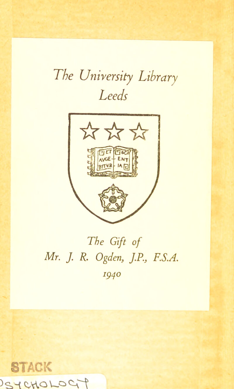 The University Library Leeds The Gift of Mr. J. R. Ogden, J.P., F.S.A. 1940 STACK