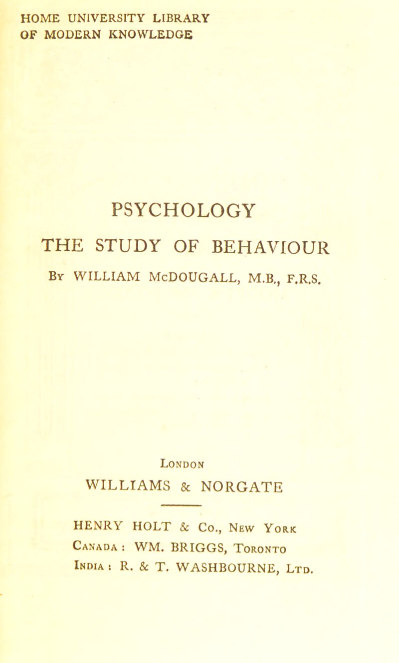 HOME UNIVERSITY LIBRARY OF MODERN KNOWLEDGE PSYCHOLOGY THE STUDY OF BEHAVIOUR By william McDOUGALL, M.B,, F.R.S, London WILLIAMS & NORGATE HENRY HOLT & Co., New York Canada : WM. BRIGGS, Toronto India t R, & T. WASHBOURNE, Ltd.