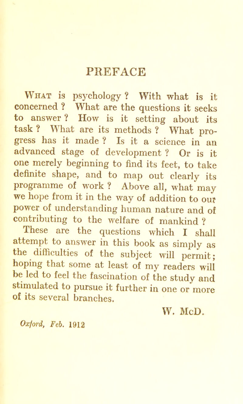 PREFACE What is psj'Chology ? With what is it concerned ? What are the questions it seeks to answer ? How is it setting about its task ? What are its methods ? What pro- gress has it made ? Is it a science in an advanced stage of development ? Or is it one merely beginning to find its feet, to take definite shape, and to map out clearly its programme of work ? Above all, what may we hope from it in the way of addition to our power of understanding human nature and of contributing to the welfare of mankind ? These are the questions which I shall attempt to answer in this book as simply as the difficulties of the subject will permit j hoping that some at least of my readers will be led to feel the fascination of the study and stimulated to pursue it further in one or more of its several branches. W. McD. Oxford, Feb. 1912