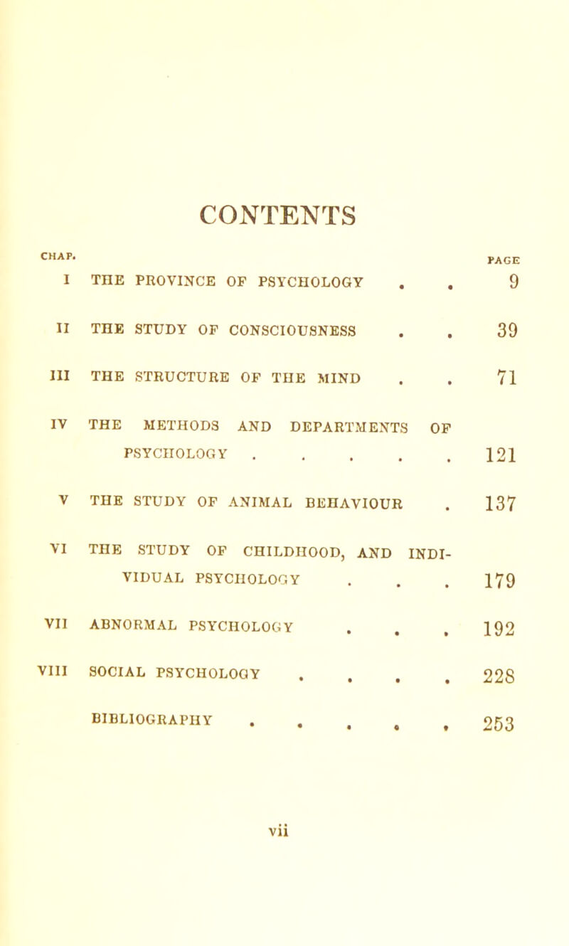 CONTENTS tACE I THE PROVINCE OP PSYCHOLOGY . , 9 II THE STUDY OP CONSCIOUSNESS . . 39 III THE STRUCTURE OP THE MIND . . 71 IV THE METHODS AND DEPARTMENTS OP PSYCHOLOGY . . . . .121 V THE STUDY OP ANIMAL BEHAVIOUR . 137 VI THE STUDY OP CHILDHOOD, AND INDI- VIDUAL PSYCHOLOGY . , . 179 VII ABNORMAL PSYCHOLOGY . . , 192 VIII SOCIAL PSYCHOLOGY .... 228 BIBLIOGRAPHY • . . . , 263