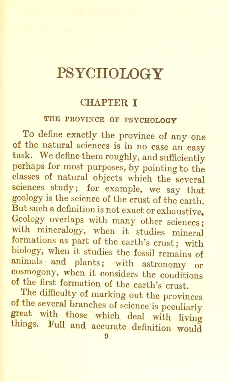 CHAPTER I THE PROVINCE OF PSYCHOLOGY To define exactly the province of any one of the natural sciences is in no case an easy task. We define them roughly, and sufficiently perhaps for most purposes, by pointing to the classes of natural objects which the several sciences study; for example, we say that geology is the science of the crust of the earth. But such a definition is not exact or exliaustive* Geology overlaps with many other sciences; with mineralogy, wffien it studies mineral formations as part of the earth’s crust; with biology, when it studies the fossil remains of animals and plants; with astronomy or cosmogony, when it considers the conditions of the first formation of the earth’s crust. The difficulty of marking out the provinces of the several branches of science is peculiarly great with those which deal with living things. Full and accurate definition would
