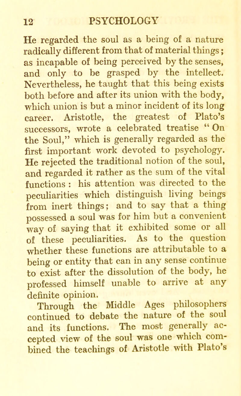 He regarded the soul as a being of a nature radically different from that of material things; as incapable of being perceived by the senses, and only to be grasped by the intellect. Nevertheless, he taught that this being exists both before and after its union vuth the body, which union is but a minor incident of its long career. Aristotle, the greatest of Plato’s successors, wrote a celebrated treatise “ On the Soul,” which is generally regarded as the first important work devoted to psychology. He rejected the traditional notion of the soul, and regarded it rather as the sum of the vital functions : his attention was directed to the peculiarities which distinguish living beings from inert things; and to say that a thing possessed a soul was for him but a convenient way of saying that it exhibited some or all of these peculiarities. As to the question whether these functions are attributable to a being or entity that can in any sense continue to exist after the dissolution of the body, he professed himself unable to arrive at any definite opinion. Through the Middle Ages philosophers continued to debate the nature of the soul and its functions. The most generally ac- cepted view of the soul was one which com- bined the teachings of Aristotle with Plato s