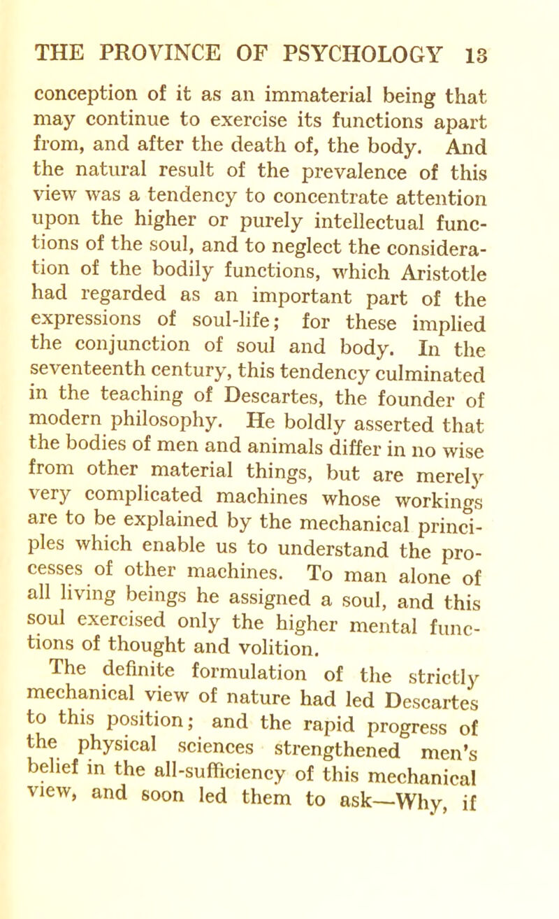 conception of it as an immaterial being that may continue to exercise its functions apart from, and after the death of, the body. And the natural result of the prevalence of this view was a tendency to concentrate attention upon the higher or purely intellectual func- tions of the soul, and to neglect the considera- tion of the bodily functions, which Aristotle had regarded as an important part of the expressions of soul-life; for these implied the conjunction of soul and body. In the seventeenth century, this tendency culminated in the teaching of Descartes, the founder of modern philosophy. He boldly asserted that the bodies of men and animals differ in no wise from other material things, but are merely very complicated machines whose workings are to be explained by the mechanical princi- ples which enable us to understand the pro- cesses of other machines. To man alone of all living beings he assigned a soul, and this soul exercised only the higher mental func- tions of thought and volition. The definite formulation of the strictly mechanical view of nature had led Descartes to this position; and the rapid progress of the physical sciences strengthened men’s belief in the all-sufficiency of this mechanical view, and soon led them to ask—Why, if