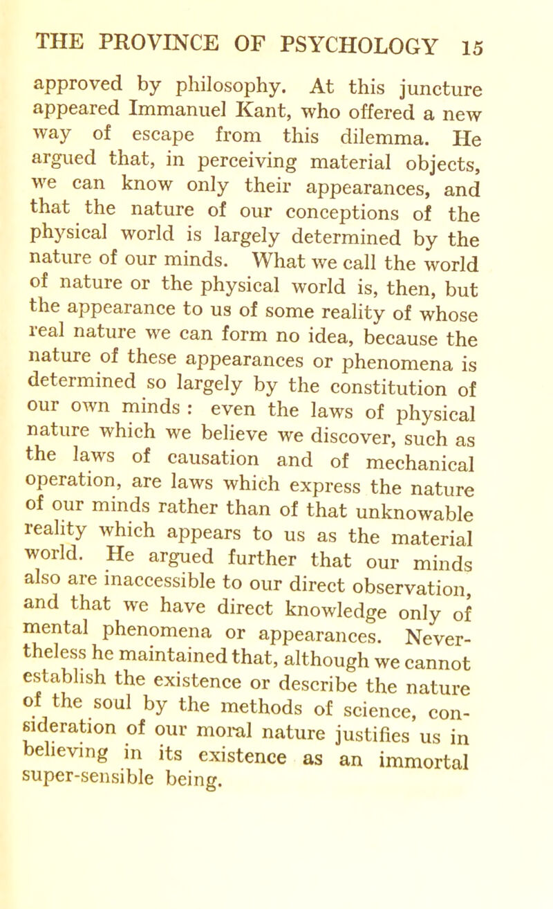 approved by philosophy. At this juncture appeared Immanuel Kant, who offered a new way of escape from this dilemma. He argued that, in perceiving material objects, we can know only their appearances, and that the nature of our conceptions of the physical world is largely determined by the nature of our minds. What we call the world of nature or the physical world is, then, but the appearance to us of some reality of whose leal nature we can form no idea, because the nature of these appearances or phenomena is determined so largely by the constitution of our own minds : even the laws of physical nature which we believe we discover, such as the laws of causation and of mechanical operation, are laws which express the nature of our minds rather than of that unknowable reality which appears to us as the material world. He argued further that our minds also are inaccessible to our direct observation, and that we have direct knowledge only of mental phenomena or appearances. Never- theless he maintained that, although we cannot establish the existence or describe the nature of the soul by the methods of science, con- sideration of our moral nature justifies us in believing m its existence as an immortal super-sensible being.