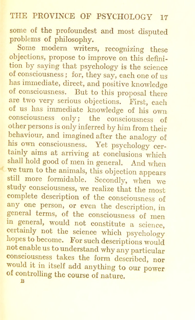 some of the profoundest and most disputed problems of philosophy. Some modern writers, recognizing these objections, propose to improve on this defini- tion by saying that psychology is the science of consciousness; for, they say, each one of us has immediate, direct, and positive knowledge of consciousness. But to this proposal there are two very serious objections. First, each of us has immediate knowledge of his own consciousness only; the consciousness of other persons is only inferred by him from their behaviour, and imagined after the analogy of his own consciousness. Yet psychology cer- tainly aims at arriving at conclusions which shall hold good of men in general. And when we turn to the animals, this objection appears still more formidable. Secondly, when we study consciousness, we realize that the most complete description of the consciousness of any one person, or even the description, in general terms, of the consciousness of men in general, would not constitute a science, certainly not the science which psychology hopes to become. For such descriptions would not enable us to understand why any particular consciousness takes the form described, nor would it in itself add anything to our power of controlling the course of nature.