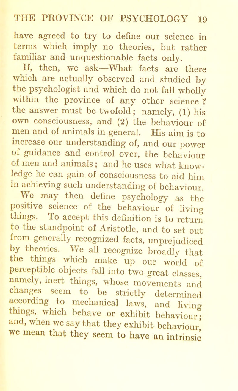 have agreed to try to define our scienee in terms which imply no theories, but rather familiar and unquestionable facts only. If, then, we ask—What facts are there which are actually observed and studied by the psychologist and which do not fall wholly within the province of any other science ? the answer must be twofold; namely, (1) his own consciousness, and (2) the behaviour of men and of animals in general. His aim is to increase our understanding of, and our power of guidance and control over, the behaviour of men and animals; and he uses what know- ledge he can gain of consciousness to aid him in achieving such understanding of behaviour. We may then define psychology as the positive science of the behaviour of living things. To accept this definition is to return to the standpoint of Aristotle, and to set out from generally recognized facts, unprejudiced by theories. We all recognize broadly that the things which make up our world of perceptible objects fall into two great classes, namely, inert things, whose movements and changes seem to be strictly determined according to mechanical laws, and living things, which behave or exhibit behaviour- and, when we say that they exhibit behaviour’ we mean that they seem to have an intrinsic