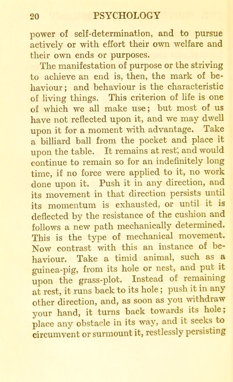 power of self-determination, and to pursue actively or with effort their own welfare and their own ends or purposes. The manifestation of purpose or the striving to acliieve an end is, then, the mark of be- haviour; and behaviour is the characteristic of living things. This criterion of life is one of which we all make use; but most of us have not reflected upon it, and we may dwell upon it for a moment with advantage. Take a billiard ball from the pocket and place it upon the table. It remains at rest; and would continue to remain so for an indefinitely long time, if no force were applied to it, no work done upon it. Push it in any direction, and its movement in that direction persists until its momentum is exhausted, or until it is deflected by the resistance of the cushion and follows a new path mechanically determined. This is the type of mechanical movement. Now contrast with this an instance of be- haviour. Take a timid animal, such as a guinea-pig, from its hole or nest, and put it upon the grass-plot. Instead of remaining at rest, it runs back to its hole; push it in any other direction, and, as soon as you wthdraw your hand, it turns back towards its hole; place any obstacle in its way, and it seeks to circumvent or surmount it, restlessly persisting