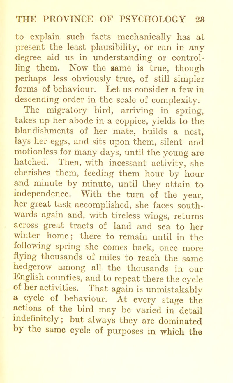 to explain such facts mechanically has at present the least plausibility, or can in any degree aid us in understanding or control- ling them. Now the same is true, though perhaps less obviously true, of still simpler forms of behaviour. Let us consider a few in descending order in the scale of complexity. The migratory bird, arriving in spring, takes up her abode in a coppice, yields to the blandishments of her mate, builds a nest, lays her eggs, and sits upon them, silent and motionless for many days, until the young are hatched. Then, with incessant activity, she cherishes them, feeding them hour by hour and minute by minute, until they attain to independence. With the turn of the year, her great task accomplished, she faces south- wards again and, with tireless wings, returns across great tracts of land and sea to her winter home; there to remain until in the following spring she comes back, once more thousands of miles to reach the same hedgerow among all the thousands in our English counties, and to repeat there the cycle of her activities. That again is unmistakably a cycle of behaviour. At every stage the actions of the bird may be varied in detail indefinitely; but always they are dominated by the same cycle of purposes in which the