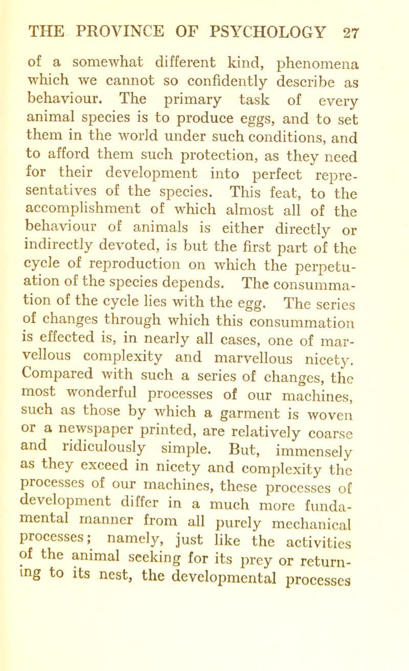 of a somewhat different kind, phenomena which we cannot so confidently describe as behaviour. The primary task of every animal species is to produce eggs, and to set them in the world under such conditions, and to afford them such protection, as they need for their development into perfect repre- sentatives of the species. This feat, to the accomplishment of which almost all of the behaviour of animals is either directly or indirectly devoted, is but the first part of the cycle of reproduction on which the perpetu- ation of the species depends. The consumma- tion of the cycle lies with the egg. The series of changes through which this consummation is effected is, in nearly all cases, one of mar- vellous eomplexity and marvellous nieety. Compared with such a series of changes, the most wonderful processes of our machines, such as those by which a garment is woven or a newspaper printed, are relatively coarse and ridiculously simple. But, immensely as they exceed in nicety and complexity the processes of our machines, these processes of development differ in a much more funda- mental manner from all purely mechanical processes; namely, just like the activities of the animal sceldng for its prey or return- ing to its nest, the developmental processes