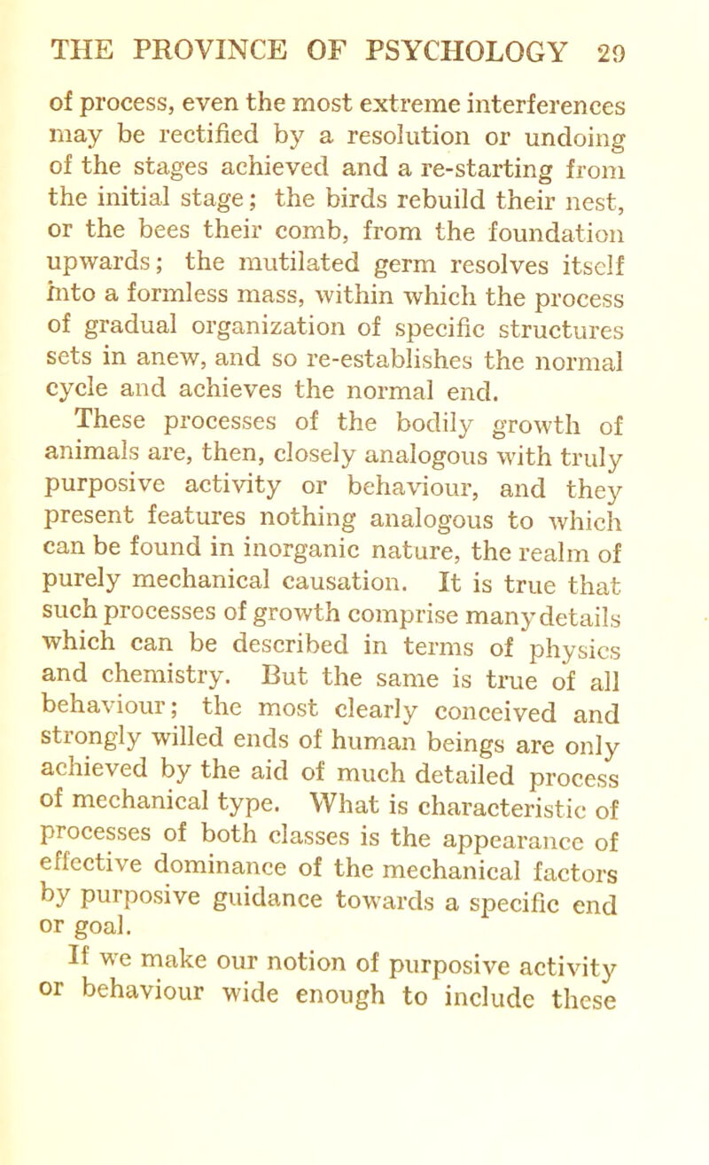 of process, even the most extreme interferences may be rectified by a resolution or undoing of the stages achieved and a re-starting from the initial stage; the birds rebuild their nest, or the bees their comb, from the foundation upwards; the mutilated germ resolves itself mto a formless mass, within which the process of gradual organization of specific structures sets in anew, and so re-establishes the normal cycle and achieves the normal end. These processes of the bodily growth of animals are, then, closely analogous with truly purposive activity or behaviour, and they present features nothing analogous to which can be found in inorganic nature, the realm of purely mechanical causation. It is true that such processes of growth comprise many details which can be described in terms of physics and chemistry. But the same is true of all behaviour; the most clearly conceived and strongly willed ends of human beings are only achieved by the aid of much detailed process of mechanical type. What is characteristic of processes of both classes is the appearance of effective dominance of the mechanical factors by purposive guidance towards a specific end or goal. If we make our notion of purposive activity or behaviour wide enough to include these