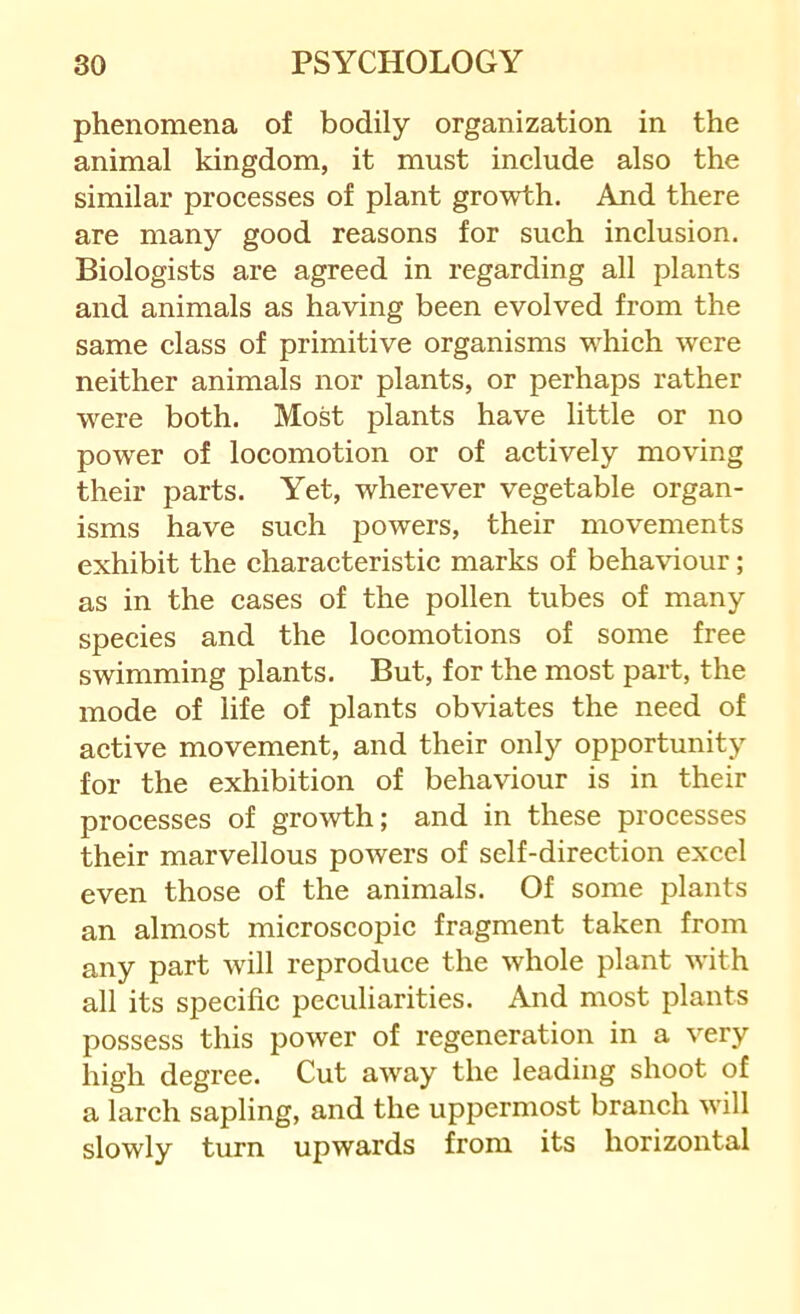 phenomena of bodily organization in the animal kingdom, it must include also the similar processes of plant growth. And there are many good reasons for such inclusion. Biologists are agreed in regarding all plants and animals as having been evolved from the same class of primitive organisms which were neither animals nor plants, or perhaps rather were both. Most plants have little or no power of locomotion or of actively moving their parts. Yet, wherever vegetable organ- isms have such powers, their movements exhibit the characteristic marks of behaviour; as in the cases of the pollen tubes of many species and the locomotions of some free swimming plants. But, for the most part, the mode of life of plants obviates the need of active movement, and their only opportunity for the exhibition of behaviour is in their processes of growth; and in these processes their marvellous powers of self-direction excel even those of the animals. Of some plants an almost microscopic fragment taken from any part will reproduce the whole plant with all its specific peculiarities. And most plants possess this power of regeneration in a very high degree. Cut away the leading shoot of a larch sapling, and the uppermost branch will slowly turn upwards from its horizontal