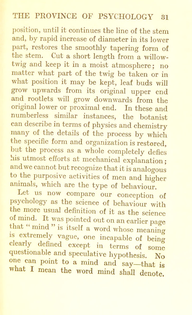 position, until it continues the line of the stem and, by rapid increase of diameter in its lower part, restores the smoothly tapering form of the stem. Cut a short length from a willow- twig and keep it in a moist atmosphere; no matter what part of the twig be taken or in what position it may be kept, leaf buds will grow upwards from its original upper end and rootlets will grow downwards from the original lower or proximal end. In these and numberless similar instanees, the botanist can describe in terms of physies and chemistry many of the details of the proeess by whieh the speeifie form and organization is restored, but the proeess as a whole eompletely defies his utmost efforts at mechanieal explanation; and we cannot but recognize that it is analogous to the purposive aetivities of men and higher animals, which are the type of behaviour. Let us now compare our conception of psyehology as the scienee of behaviour with the more usual definition of it as the science of mind. It was pointed out on an earlier pao-e that “ mind ” is itself a word whose meaning IS extremely vague, one incapable of being clearly defined except in terms of some questionable and speeulative hypothesis. No one can point to a mind and say—that is what I mean the word mind shall denote.