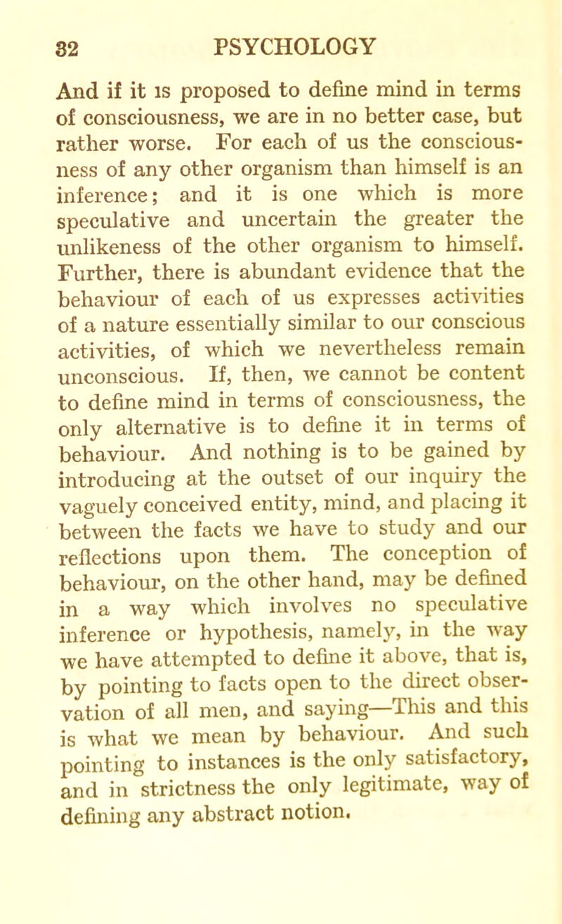 And if it is proposed to define mind in terms of consciousness, we are in no better case, but rather worse. For each of us the conscious- ness of any other organism than himself is an inference; and it is one which is more speculative and uncertain the greater the unlikeness of the other organism to himself. Further, there is abundant evidence that the behaviour of each of us expresses activities of a nature essentially similar to our conscious activities, of which we nevertheless remain unconscious. If, then, we cannot be content to define mind in terms of consciousness, the only alternative is to define it in terms of behaviour. And nothing is to be gained by introducing at the outset of our inquiry the vaguely conceived entity, mind, and placing it between the facts we have to study and our reflections upon them. The conception of behaviour, on the other hand, may be defined in a way which involves no speculative inference or hypothesis, namely, in the way we have attempted to define it above, that is, by pointing to facts open to the direct obser- vation of all men, and saying—This and this is what we mean by behaviour. And such pointing to instances is the only satisfactory, and in strictness the only legitimate, way of defining any abstract notion.