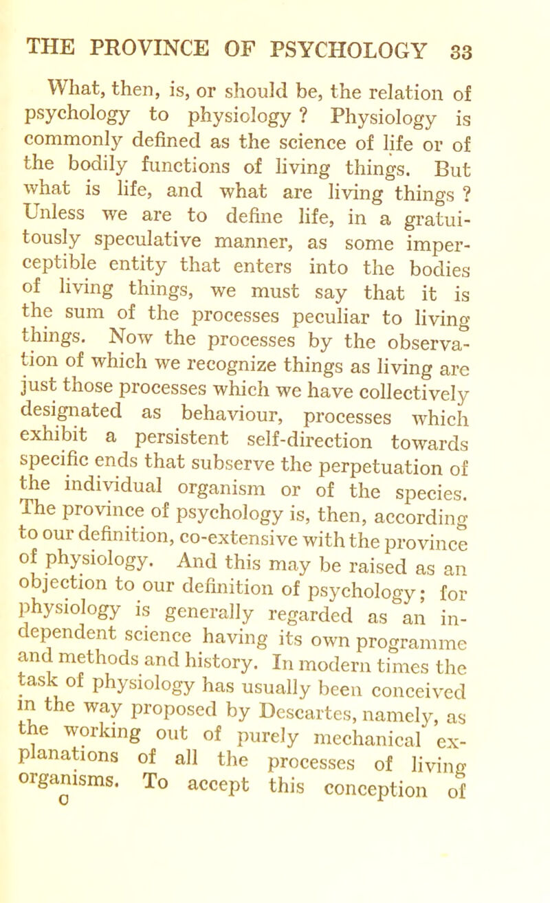 What, then, is, or should be, the relation of psychology to physiology ? Physiology is commonly defined as the science of life or of the bodily functions of living things. But what is life, and what are living things ? Unless we are to define life, in a gratui- tously speculative manner, as some imper- ceptible entity that enters into the bodies of living things, we must say that it is the sum of the processes peculiar to living things. Now the processes by the observa- tion of which we recognize things as living are just those piocesses which we have collectively desigiiated as behaviour, processes which exhibit a persistent self-direction towards specific ends that subserve the perpetuation of the individual organism or of the species. The province of psychology is, then, according to our definition, co-extensive with the province of physiology. And this may be raised as an objection to our definition of psychology; for physiology is generally regarded as an in- dependent science having its own programme and methods and history. In modern times the task of physiology has usually been conceived in the way proposed by Descartes, namely, as the working out of purely mechanical ex- planations of all the processes of living organisms. To accept this conception of