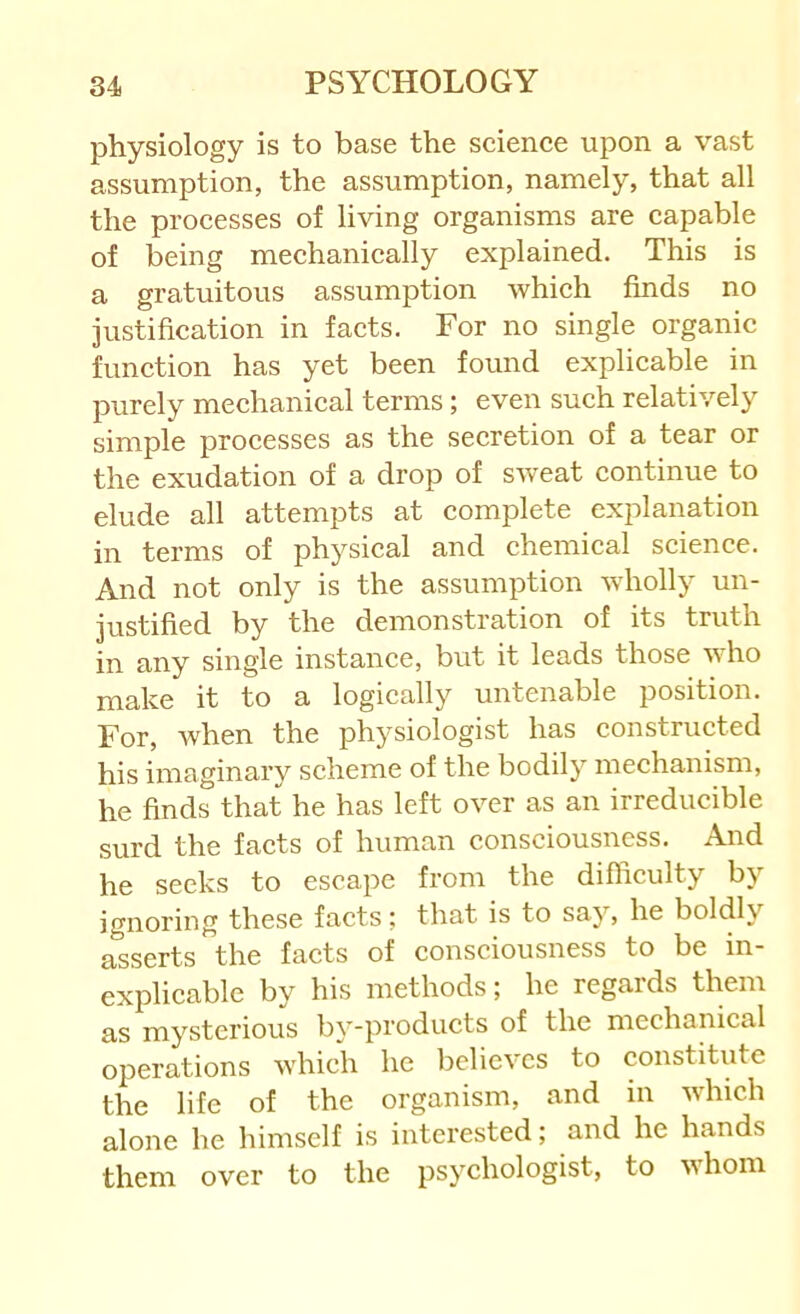 physiology is to base the seience upon a vast assumption, the assumption, namely, that all the processes of living organisms are capable of being mechanically explained. This is a gratuitous assumption which finds no justification in facts. For no single organic function has yet been found explicable in purely mechanical terms; even such relatively simple processes as the secretion of a tear or the exudation of a drop of sweat continue to elude all attempts at complete explanation in terms of physical and chemical science. And not only is the assumption wholly un- justified by the demonsti'ation of its truth in any single instance, but it leads those who make it to a logically untenable position. For, when the physiologist has constructed his imaginary scheme of the bodily mechanism, he finds that he has left over as an irreducible surd the facts of human consciousness. And he seeks to escape from the difliculty by ignoring these facts; that is to say, he boldly asserts the facts of consciousness to be in- explicable by his methods; he regards them as mysterious by-products of the mechanical operations which he believes to constitute the life of the organism, and in which alone he himself is interested; and he hands them over to the psychologist, to whom