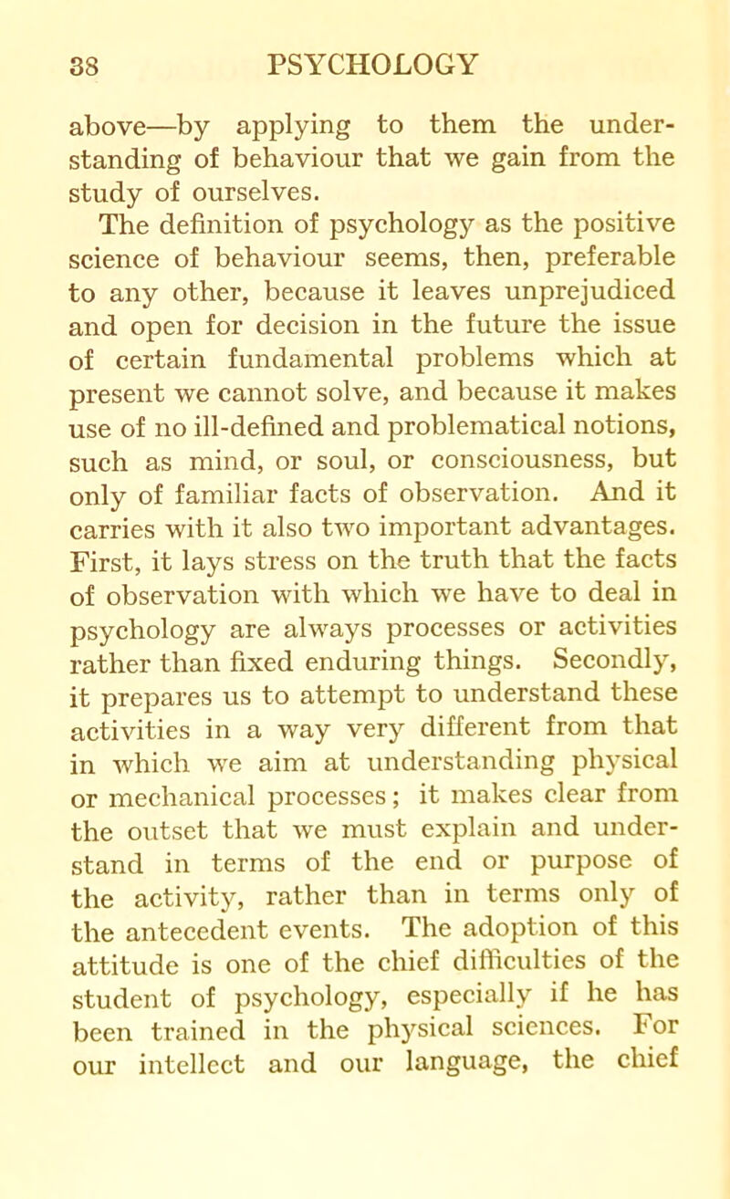 above—by applying to them the under- standing of behaviour that we gain from the study of ourselves. The definition of psyehology as the positive science of behaviour seems, then, preferable to any other, because it leaves unprejudiced and open for decision in the future the issue of certain fundamental problems which at present we cannot solve, and because it makes use of no ill-defined and problematical notions, such as mind, or soul, or consciousness, but only of familiar facts of observation. And it carries with it also two important advantages. First, it lays stress on the truth that the facts of observation with which we have to deal in psychology are always processes or activities rather than fixed enduring things. Secondly, it prepares us to attempt to understand these activities in a way very different from that in which we aim at understanding physical or mechanical processes; it makes clear from the outset that we must explain and under- stand in terms of the end or purpose of the activity, rather than in terms only of the antecedent events. The adoption of this attitude is one of the chief difficulties of the student of psychology, especially if he has been trained in the physical sciences. For our intellect and our language, the chief