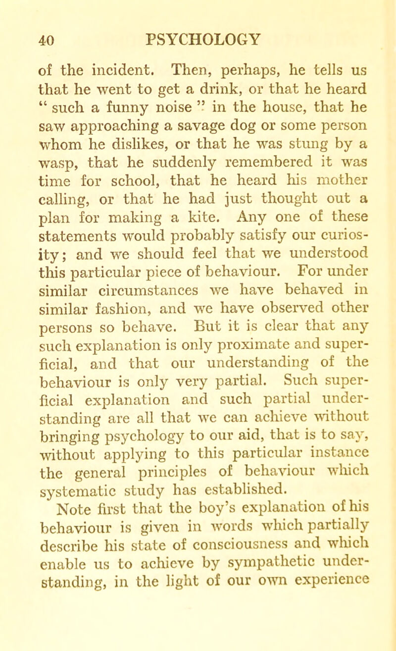 of the incident. Then, perhaps, he tells us that he went to get a drink, or that he heard “ such a funny noise ” in the house, that he saw approaching a savage dog or some person whom he dislikes, or that he was stung by a wasp, that he suddenly remembered it was time for school, that he heard his mother calling, or that he had just thought out a plan for making a kite. Any one of these statements would probably satisfy our curios- ity; and we should feel that we understood this particular piece of behaviour. For under similar circumstances we have behaved in similar fashion, and we have observed other persons so behave. But it is clear that any such explanation is only proximate and super- ficial, and that our understanding of the behaviour is only very partial. Such super- ficial explanation and such partial under- standing are all that we can achieve without bringing psychology to our aid, that is to say, without applying to this particular instance the general principles of behaviour wdiich systematic study has established. Note first that the boy’s explanation of his behaviour is given in words which partially describe his state of consciousness and w^hich enable us to achieve by sympathetic under- standing, in the light of our own experience