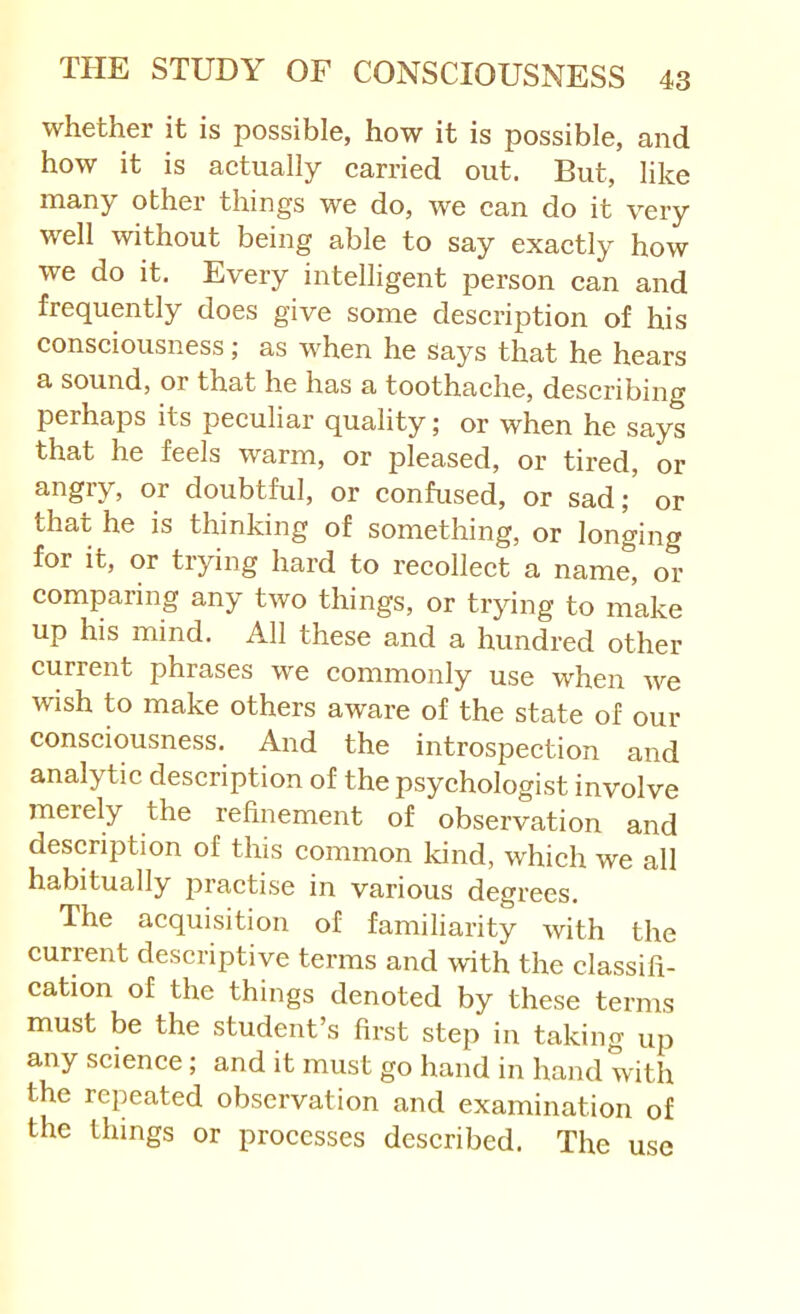 whether it is possible, how it is possible, and how it is aetually carried out. But, like many other things we do, we can do it very well without being able to say exactly how we do it. Every intelligent person can and frequently does give some description of his consciousness; as when he says that he hears a sound, or that he has a toothache, describing perhaps its peculiar quality; or when he says that he feels warm, or pleased, or tired, or or doubtful, or confused, or sad; or that he is thinking of something, or longing for it, or trying hard to recollect a name, or comparing any two things, or trying to make up his mind. All these and a hundred other current phrases we commonly use when we wish to make others aware of the state of our consciousness. And the introspection and analytic description of the psychologist involve merely the refinement of observation and description of this common kind, which we all habitually practise in various degrees. The acquisition of familiarity with the current descriptive terms and with the classifi- cation of the things denoted by these terms must be the student’s first step in taking up any science; and it must go hand in hand with the repeated observation and examination of the things or processes described. The use