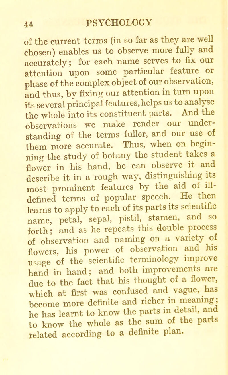 of the current terms (in so far as they are well chosen) enables us to observe more fully and accurately; for each name seiwes to fix our attention upon some particular feature or phase of the complex object of our observation, and thus, by fixing our attention in turn upon its several principal features, helps us to analyse the whole into its constituent parts. And the observations we make render our under- standing of the terms fuller, and our use of them more accurate. Thus, when on begin- ning the study of botany the student takes a flower in his hand, he can observe it and describe it in a rough way, distinguishing its most prominent features by the aid of ill- defined terms of popular speech. He then learns to apply to each of its parts its scientific name, petal, sepal, pistil, stamen, and so forth; and as he repeats this double process of observation and naming on a variety of flowers, his power of observation and his usage of the scientific terminology improve hand in hand; and both improvements are due to the fact that his thought of a flower, which at first was confused and vague, has become more definite and richer in meaning; he has learnt to know the parts in detail, and to know the whole as the sum of the parts related according to a definite plan.