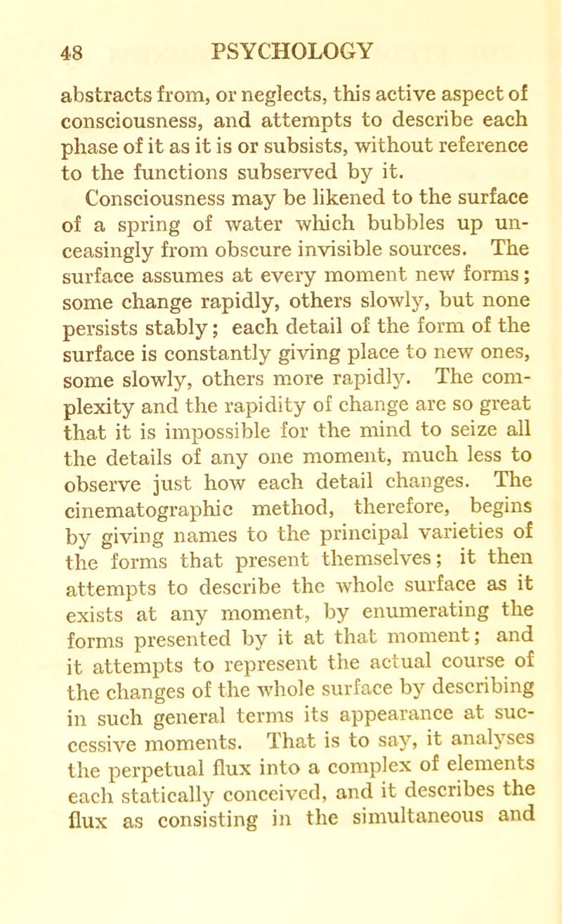 abstracts from, or neglects, this active aspect of consciousness, and attempts to deseribe each phase of it as it is or subsists, without reference to the funetions subserved by it. Consciousness may be likened to the surface of a spring of water which bubbles up un- ceasingly from obscure invisible sourees. The surface assumes at every moment new forms; some change rapidly, others slowly, but none persists stably; each detail of the form of the surface is eonstantly giving plaee to new ones, some slowly, others more rapidly. The com- plexity and the rapidity of change are so great that it is impossible for the mind to seize all the details of any one moment, much less to observe just how each detail changes. The cinematographic method, therefore, begins by giving names to the prineipal varieties of the forms that present themselves; it then attempts to describe the whole surface as it exists at any moment, by enumerating the forms presented by it at that moment; and it attempts to represent the actual course of the changes of the whole surface by describing in such general terms its appearance at sue- cessive moments. That is to say, it analyses the perpetual flux into a complex of elements each statically conceived, and it describes the flux as consisting in the simultaneous and