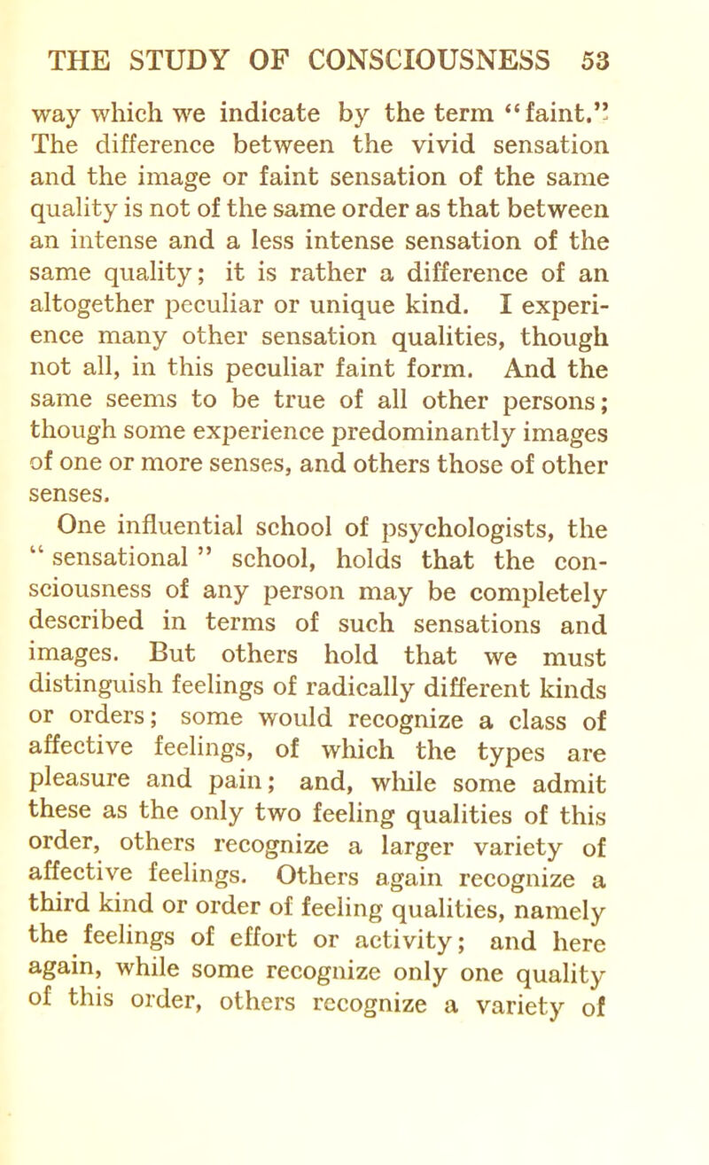 way which we indicate by the terra “faint.” The difference between the vivid sensation and the image or faint sensation of the same quality is not of the same order as that between an intense and a less intense sensation of the same quality; it is rather a difference of an altogether peculiar or unique kind. I experi- ence many other sensation qualities, though not all, in this peculiar faint form. And the same seems to be true of all other persons; though some experience predominantly images of one or more senses, and others those of other senses. One influential school of psychologists, the “ sensational ” school, holds that the con- sciousness of any person may be completely described in terms of such sensations and images. But others hold that we must distinguish feelings of radically different kinds or orders; some would recognize a class of affective feelings, of which the types are pleasure and pain; and, wliile some admit these as the only two feeling qualities of this order, others recognize a larger variety of affective feelings. Others again recognize a third kind or order of feeling qualities, namely the feelings of effort or activity; and here again, while some recognize only one quality of this order, others recognize a variety of