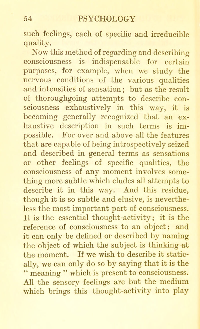 such feelings, each of specific and irreducible quality. Now this method of regarding and describing consciousness is indispensable for certain purposes, for example, when we study the nervous conditions of the various qualities and intensities of sensation; but as the result of thoroughgoing attempts to describe con- sciousness exhaustively in this way, it is becoming generally recognized that an ex- haustive description in such terms is im- possible. For over and above all the features that are capable of being introspectively seized and described in general terms as sensations or other feelings of specific qualities, the consciousness of any moment involves some- thing more subtle which eludes all attempts to describe it in this way. And this residue, though it is so subtle and elusive, is neverthe- less the most important part of consciousness. It is the essential thought-activity; it is the reference of consciousness to an object; and it can only be defined or described b) naming the object of which the subject is thinking at the moment. If we wish to describe it static- ally, we can only do so by saying that it is the “ meaning ” which is present to consciousness. All the sensory feelings are but the medium which brings this thought-activity into play