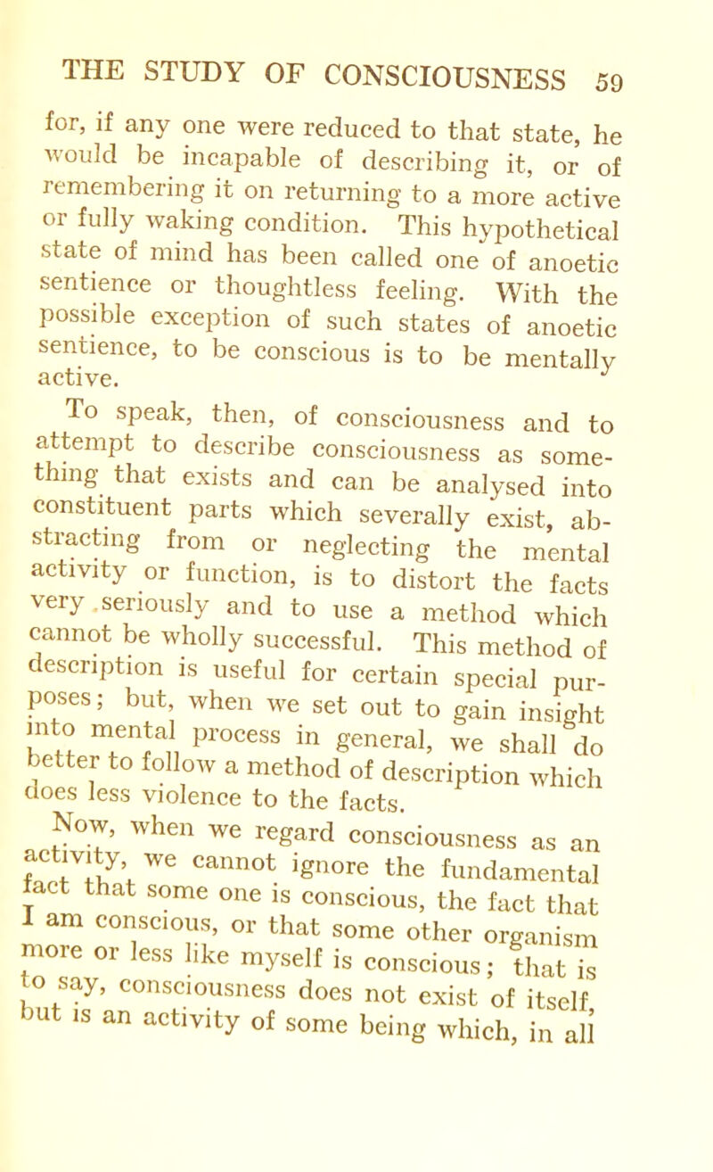 for, if any one were reduced to that state, he would be incapable of describing it, or of remembering it on returning to a more active 01 fully waking condition. This hypothetical state of mind has been called one of anoetic sentence or thoughtless feeling. With the possible exception of such states of anoetic sentience, to be conscious is to be mentally active. To speak, then, of consciousness and to attempt to describe consciousness as some- thing that exists and can be analysed into constituent parts which severally exist, ab- stracting from or neglecting the mental activity or function, is to distort the facts very .seriously and to use a method which cannot be wholly successful. This method of escription is useful for certain special pur- poses ; but, when we set out to gain insight into mental process in general, we shall do better to follow a method of description which does less violence to the facts. Now, when we regard consciousness as an STif V fundamental tact that some one is conscious, the fact that I am conscious, or that some other organism more or less like myself is conscious; that is to say, consciousness does not exist of itself ^ut is an activity of some being which, in all