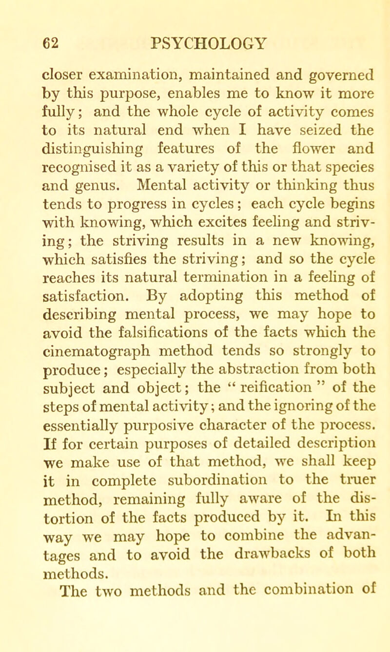 closer examination, maintained and governed by this purpose, enables me to know it more fully; and the whole cycle of activity comes to its natural end when I have seized the distinguishing features of the flower and recognised it as a variety of this or that species and genus. Mental activity or thinking thus tends to progress in cycles; each cycle begins with knowing, which excites feeling and striv- ing; the striving results in a new knowing, which satisfies the striving; and so the cycle reaches its natural termination in a feeling of satisfaction. By adopting this method of describing mental process, we may hope to avoid the falsifications of the facts which the cinematograph method tends so strongly to produce; especially the abstraction from both subject and object; the “ reification ” of the steps of mental activity; and the ignoring of the essentially purposive character of the process. If for certain purposes of detailed description we make use of that method, we shall keep it in complete subordination to the truer method, remaining fully aware of the dis- tortion of the facts produced by it. Li this way we may hope to combine the advan- tages and to avoid the drawbacks of both methods. The tAvo methods and the combination of