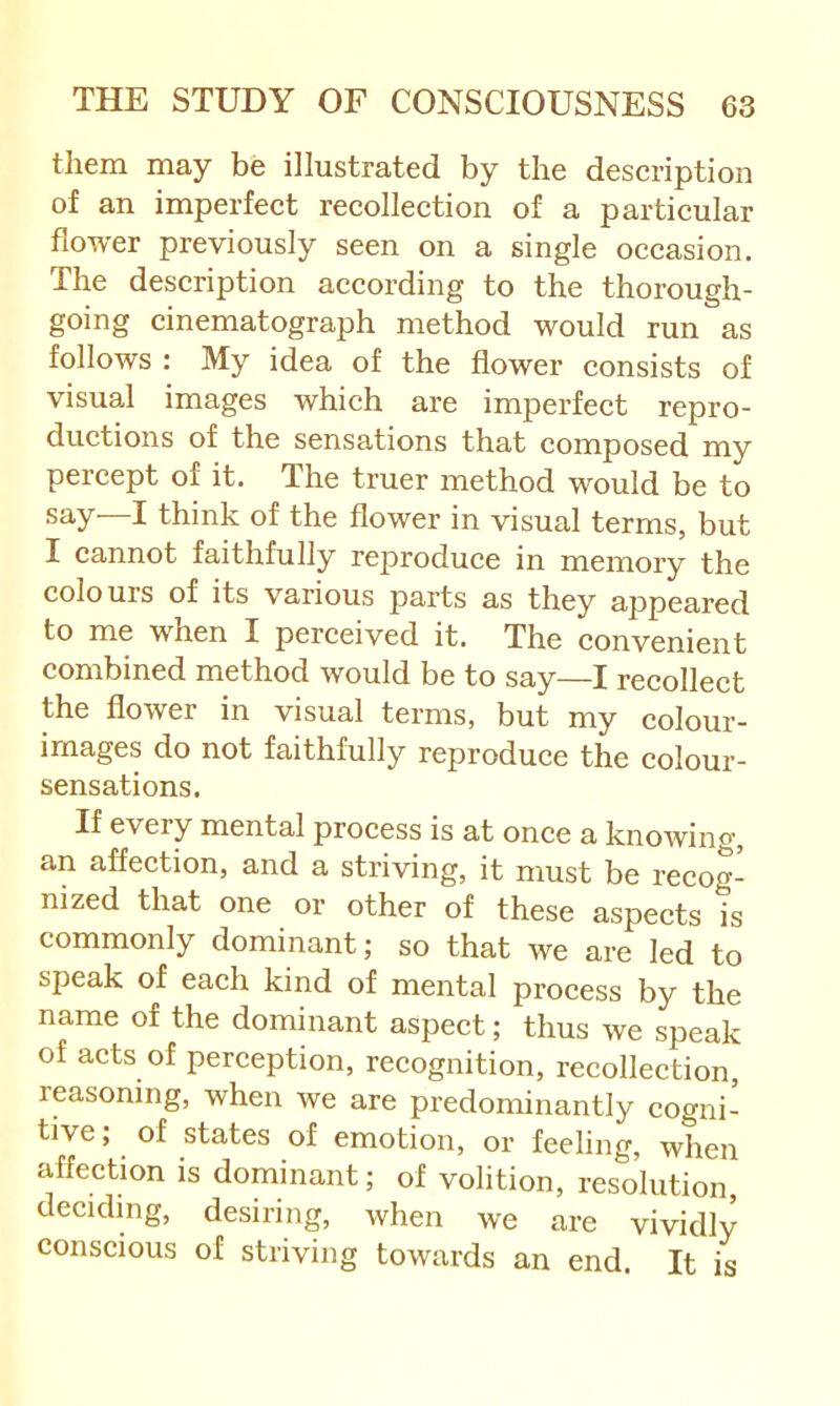 them may be illustrated by the description of an imperfect recollection of a particular flower previously seen on a single occasion. The description according to the thorough- going cinematograph method would run as follows : My idea of the flower consists of visual images which are imperfect repro- ductions of the sensations that composed my percept of it. The truer method would be to say—I think of the flower in visual terms, but I cannot faithfully reproduce in memory the colours of its various parts as they appeared to me when I perceived it. The convenient combined method would be to say—I recollect the flower in visual terms, but my colour- images do not faithfully reproduce the colour- sensations. If every mental process is at once a knowing, an affection, and a striving, it must be recog- nized that one or other of these aspects is commonly dominant; so that we are led to speak of each kind of mental process by the name of the dominant aspect; thus we speak of acts of perception, recognition, recollection, reasoning, when we are predominantly cogni- tive; of states of emotion, or feeling, when affection is dominant; of volition, resolution deciding, desiring, when we are vividly conscious of striving towards an end. It is
