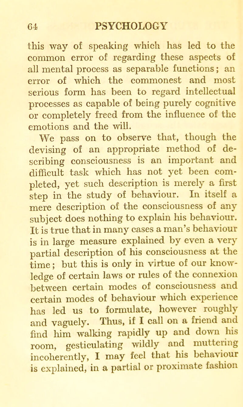 this way of speaking which has led to the common error of regarding these aspects of all mental process as separable functions; an error of which the commonest and most serious form has been to regard intellectual processes as capable of being purely cognitive or completely freed from the influence of the emotions and the will. We pass on to observe that, though the devising of an appropriate method of de- scribing consciousness is an important and difficult task which has not yet been com- pleted, yet such description is merely a first step in the study of behaviour. In itself a mere description of the consciousness of any subject does nothing to explain liis behaviour. It is true that in many cases a man’s behaviour is in large measure explained by even a very partial description of his consciousness at the time; but this is only in virtue of our know- ledge of certain laws or rules of the connexion between certain modes of consciousness and certain modes of behaviour which experience has led us to formulate, however roughly and vaguely. Thus, if I call on a friend and find him walking rapidly up and down his room, gesticulating wildly and inutteiing incoherently, I may feel that his behaviour is explained, in a partial or proximate fashion