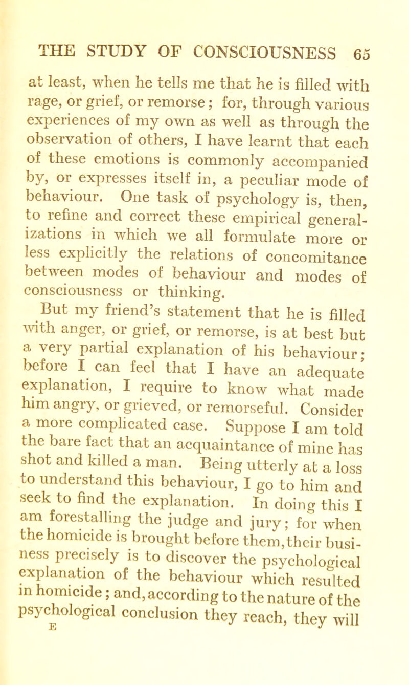 at least, when he tells me that he is filled with rage, or grief, or remorse; for, through various experienees of my own as well as through the observation of others, I have learnt that each of these emotions is commonly accompanied by, or expresses itself in, a peculiar mode of behaviour. One task of psychology is, then, to refine and correct these empirical general- izations in which we all formulate more or less explicitly the relations of concomitance betw'een modes of behaviour and modes of consciousness or thinking. But my friend’s statement that he is filled 'with anger, or grief, or remorse, is at best but a very paitial explanation of his behaviour j before I can feel that I have an adequate explanation, I require to know what made him angry, or grieved, or remorseful. Consider a more complicated case. Suppose I am told the bare fact that an acquaintance of mine has shot and Idlled a man. Being utterly at a loss to understand this behaviour, I go to him and seek to find the explanation. In doing this I am forestalling the judge and jury; for when the homicide is brought before them,their busi- ness precisely is to discover the psychological explanation of the behaviour which resulted m homicide; and, according to the nature of the psychological conclusion they reach, they will