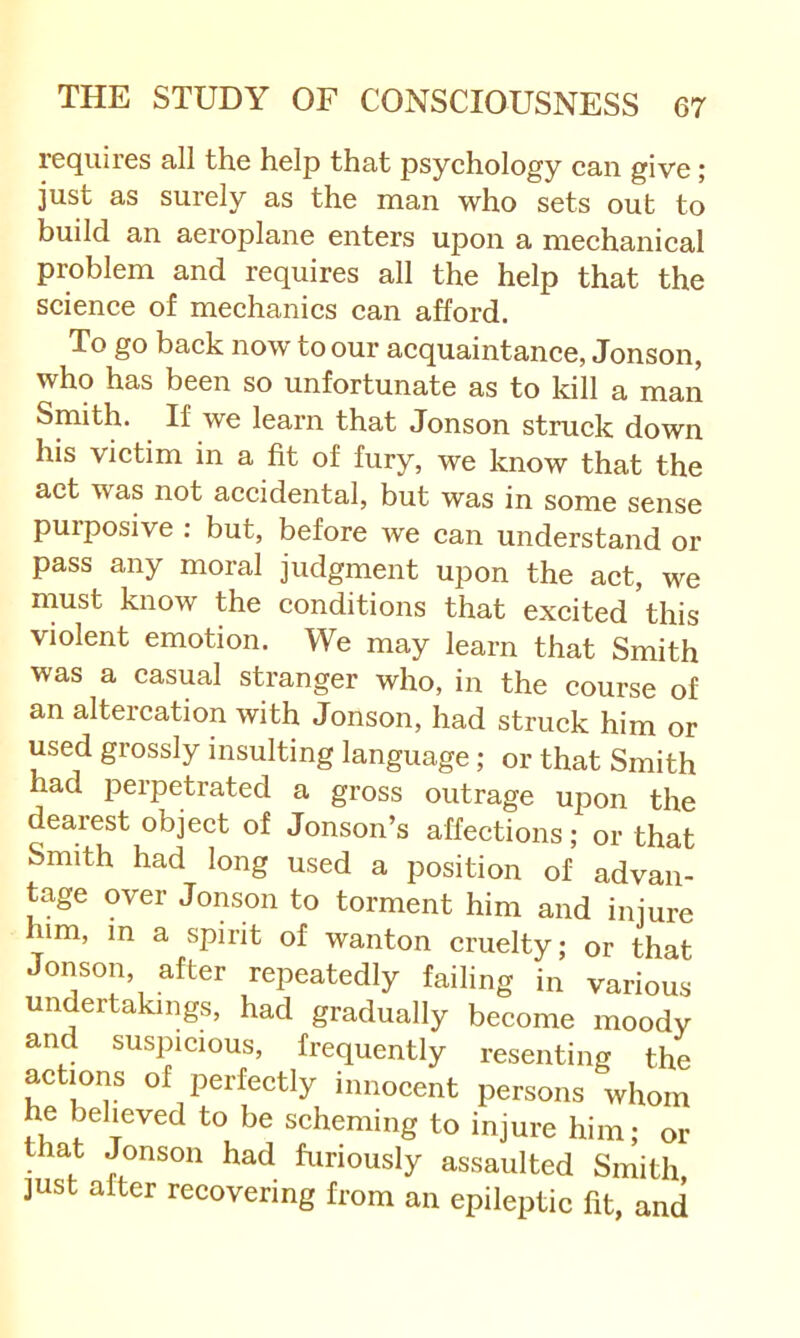 requires all the help that psychology can give; just as surely as the man who sets out to build an aeroplane enters upon a mechanical problem and requires all the help that the science of mechanics can afford. To go back now to our acquaintance, Jonson, who has been so unfortunate as to kill a man Smith. If we learn that Jonson struck down his victim in a fit of fury, we know that the act was not accidental, but was in some sense puiposive : but, before we can understand or pass any moral judgment upon the act, we must know the conditions that excited this violent emotion. We may learn that Smith was a casual stranger who, in the course of an altercation with Jonson, had struck him or used grossly insulting language; or that Smith had perpetrated a gross outrage upon the dearest object of Jonson’s affections; or that Smith had long used a position of advan- tage over Jonson to torment him and injure him, in a spirit of wanton cruelty; or that Jonson, after repeatedly failing in various undertakings, had gradually become moody and suspicious, frequently resenting the actions of perfectly innocent persons whom he believed to be scheming to injure him; or that Jonson had furiously assaulted Smith ]ust after recovering from an epileptic fit, and