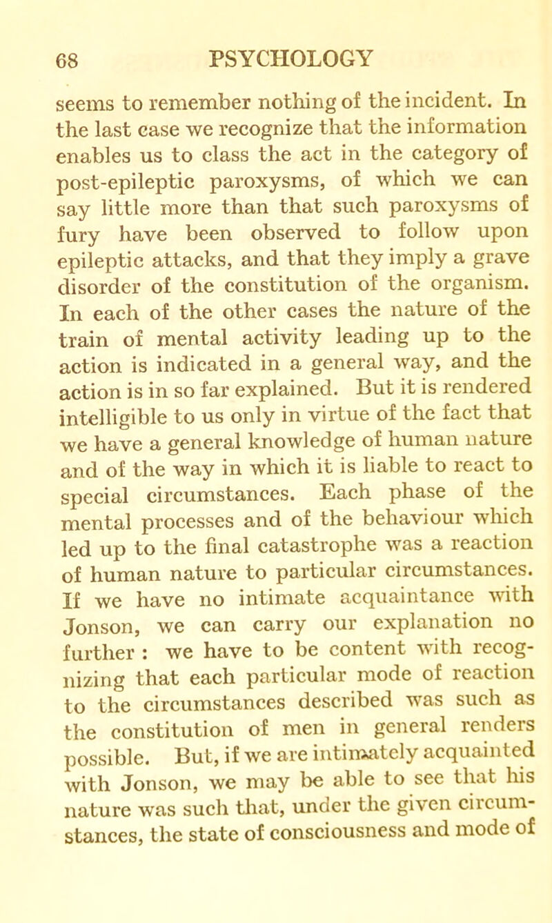 seems to remember nothing of the incident. In the last ease we recognize that the information enables us to class the act in the category of post-epileptic paroxysms, of which we can say little more than that such paroxysms of fury have been observed to follow upon epileptic attacks, and that they imply a grave disorder of the constitution of the organism. In each of the other cases the nature of the train of mental activity leading up to the action is indicated in a general way, and the action is in so far explained. But it is rendered intelligible to us only in virtue of the fact that we have a general knowledge of human nature and of the way in which it is liable to react to special circumstances. Each phase of the mental processes and of the behaviour which led up to the final catastrophe was a reaction of human nature to particular circumstances. If we have no intimate acquaintance with Jonson, we can carry our explanation no further : we have to be content with recog- nizing that each particular mode of reaction to the circumstances described was such as the constitution of men in general renders possible. But, if we are intimately acquainted with Jonson, we may be able to see tluit his nature was such tliat, under the given circum- stances, the state of consciousness and mode of