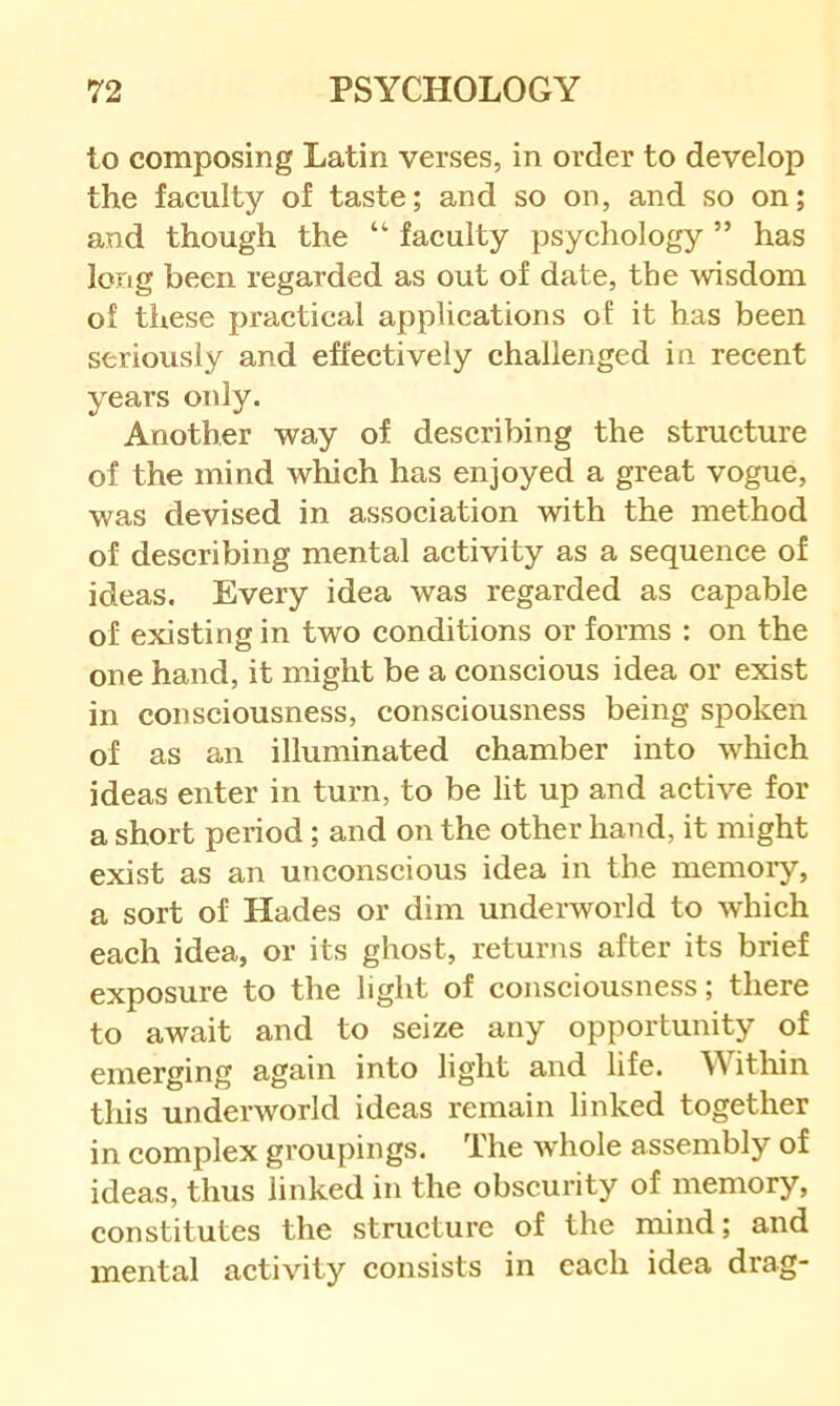 to composing Latin verses, in order to develop the faculty of taste; and so on, and so on; and though the “ faculty psychology ” has long been regarded as out of date, the wisdom of these practical applications of it has been seriously and effectively challenged in recent years only. Another way of describing the structure of the mind which has enjoyed a great vogue, was devised in association with the method of describing mental activity as a sequence of ideas. Every idea was regarded as capable of existing in two conditions or forms : on the one hand, it might be a conscious idea or exist in consciousness, consciousness being spoken of as an illuminated chamber into which ideas enter in turn, to be lit up and active for a short period; and on the other hand, it might exist as an unconscious idea in the memoiy, a sort of Hades or dim underworld to which each idea, or its ghost, returiis after its brief exposure to the light of consciousness; there to await and to seize any opportunity of emerging again into light and life. Within this underworld ideas remain linked together in complex groupings. The whole assembly of ideas, thus linked in the obscurity of memory, constitutes the structure of the mind; and mental activity consists in each idea drag-