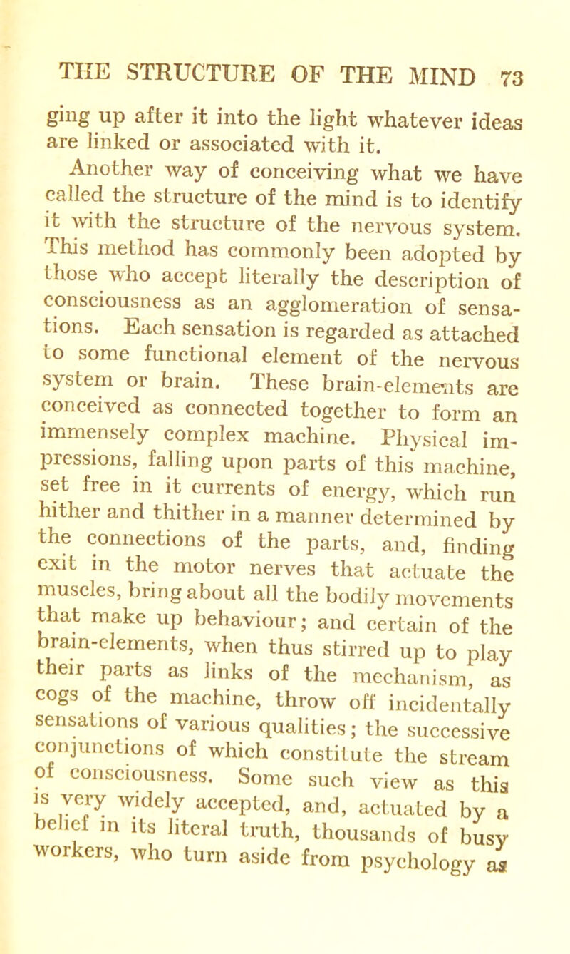 ging up after it into the light whatever ideas are linked or assoeiated with it. Another way of conceiving what we have called the structure of the mind is to identify it with the structure of the nervous system. This method has commonly been adopted by those who accept literally the description of consciousness as an agglomeration of sensa- tions. Each sensation is regarded as attached to some functional element of the nervous system or brain. These brain-elemc'iits are conceived as connected together to form an immensely complex machine. Physical im- pressions, falling upon jDarts of this machine, set free in it currents of energy, which run hither and thither in a manner determined by the connections of the parts, and, finding exit in the motor nerves that actuate the muscles, bring about all the bodily movements that make up behaviour; and certain of the brain-elements, when thus stirred up to play their parts as links of the mechanism, as cogs of the machine, throw off incidentally sensations of various qualities; the successive conjunctions of which constitute the stream of consciousness. Some such view as this is very widely accepted, and, actuated by a belief m its literal truth, thousands of busy workers, who turn aside from psychology aa