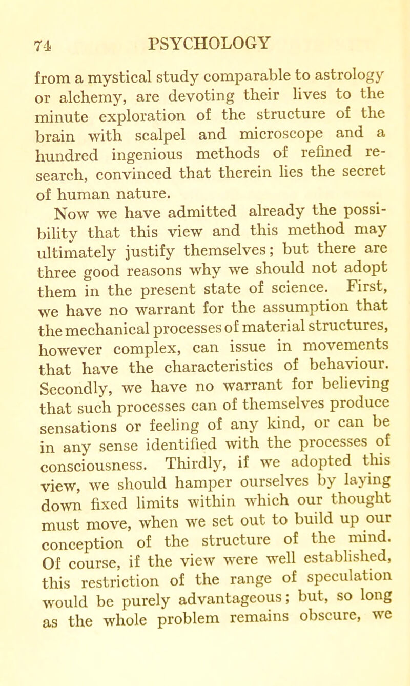 from a mystical study comparable to astrology or alchemy, are devoting their lives to the minute exploration of the structure of the brain with scalpel and microscope and a hundred ingenious methods of refined re- search, convinced that therein lies the secret of human nature. Now we have admitted already the possi- bility that this view and this method may ultimately justify themselves; but there are three good reasons why we should not adopt them in the present state of science. First, we have no warrant for the assumption that the mechanical processes of material structures, however complex, can issue in movements that have the characteristics of behaviour. Secondly, we have no warrant for believing that such processes can of themselves produce sensations or feeling of any kind, or can be in any sense identified with the processes of consciousness. Thirdly, if we adopted this view, we should hamper ourselves by laying down fixed limits within which our thought must move, when we set out to build up our conception of the strueture of the mind. Of course, if the vieAV were well established, this restrietion of the range of speculation would be purely advantageous; but, so long as the whole problem remains obscure, we