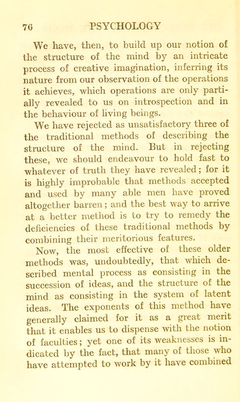 We have, then, to build up our notion of the structure of the mind by an intricate process of creative imagination, inferring its nature from our observation of the operations it achieves, which operations are only parti- ally revealed to us on introspection and in the behaviour of living beings. We have rejeeted as unsatisfaetory three of the traditional methods of describing the structure of the mind. But in rejecting these, we should endeavour to hold fast to whatever of truth they have revealed; for it is highly improbable that methods aeeepted and used by many able men have proved altogether barren; and the best way to arrive at a better method is to try to remedy the deficiencies of these traditional methods by combining their meritorious features. Now, the most effective of these older methods was, undoubtedly, that which de- scribed mental process as consisting in the succession of ideas, and the structure of the mind as consisting in the system of latent ideas. The exponents of this method have generally claimed for it as a great merit that it enables us to dispense with the notion of faculties; yet one of its weaknesses is in- dicated by the fact, that many of those who have attempted to work by it have combined