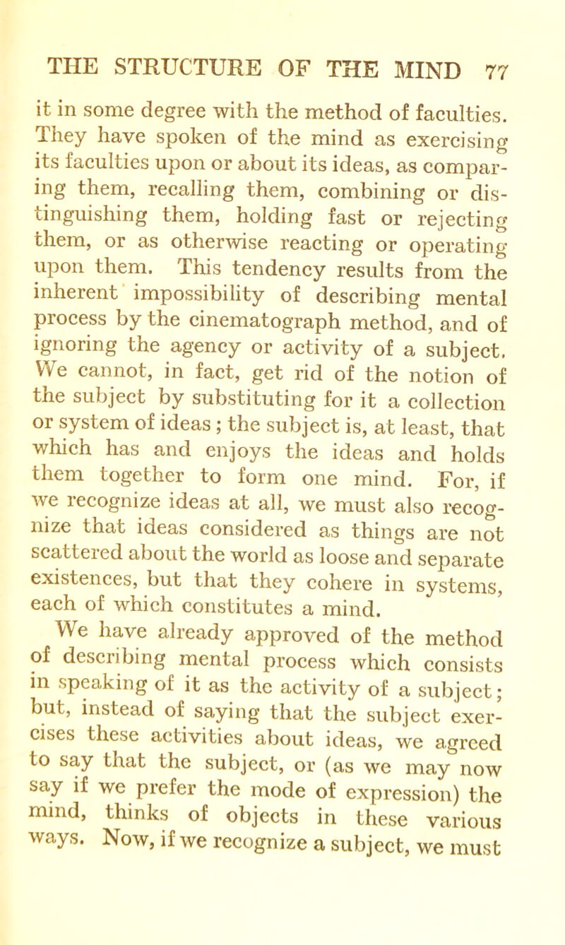 it in some degree with the method of faeiilties. They have spoken of the mind as exercising its faculties upon or about its ideas, as compar- ing them, recalling them, combining or dis- tinguishing them, holding fast or rejecting them, or as otherwise reacting or operating upon them. This tendency results from the inherent impossibility of describing mental process by the cinematograph method, and of ignoring the agency or activity of a subject. We cannot, in fact, get rid of the notion of the subject by substituting for it a collection or system of ideas; the subject is, at least, that which has and enjoys the ideas and holds them together to form one mind. For, if Ave recognize ideas at all, we must also recog- nize that ideas considered as things are not scattered about the world as loose and separate existences, but that they cohere in systems, each of which constitutes a mind. We have already approved of the method of describing mental process which consists in speaking of it as the activity of a subject; but, instead of saying that the subject exer- cises these activities about ideas, we agreed to say that the subject, or (as we may now say if we prefer the mode of expression) the mind, thinks of objects in these various ways. Now, if Ave recognize a subject, we must