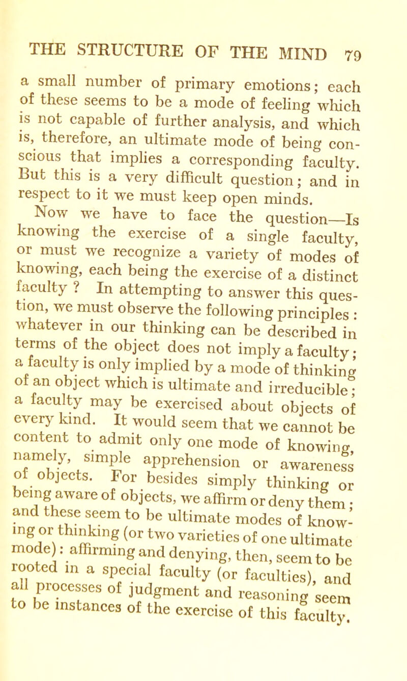 a small number of primary emotions; each of these seems to be a mode of feeling which is not capable of further analysis, and which is, theiefore, an ultimate mode of being con- scious that implies a corresponding faculty. But this is a very difficult question; and in respect to it we must keep open minds. Now we have to face the question—Is knowing the exercise of a single faculty, or must we recognize a variety of modes of knowing, each being the exercise of a distinct faculty ? In attempting to answer this ques- tion, we must observe the following principles : whatever in our thinking can be described iii terms of the object does not imply a faculty • a faculty is only implied by a mode of thinking ot an object which is ultimate and irreducible; a faculty may be exercised about objects of every kind. It would seem that we cannot be content to admit only one mode of knowing namely, simple apprehension or awareness of objects. For besides simply thinking or being aware of objects, we affirm or deny them • and these seem to be ultimate modes of know- varieties of one ultimate mode): affirming and denying, then, seem to be rooted in a special faculty (or faculties), and all processes of judgment and reasoning seem to be instances of the exercise of this taonlty.