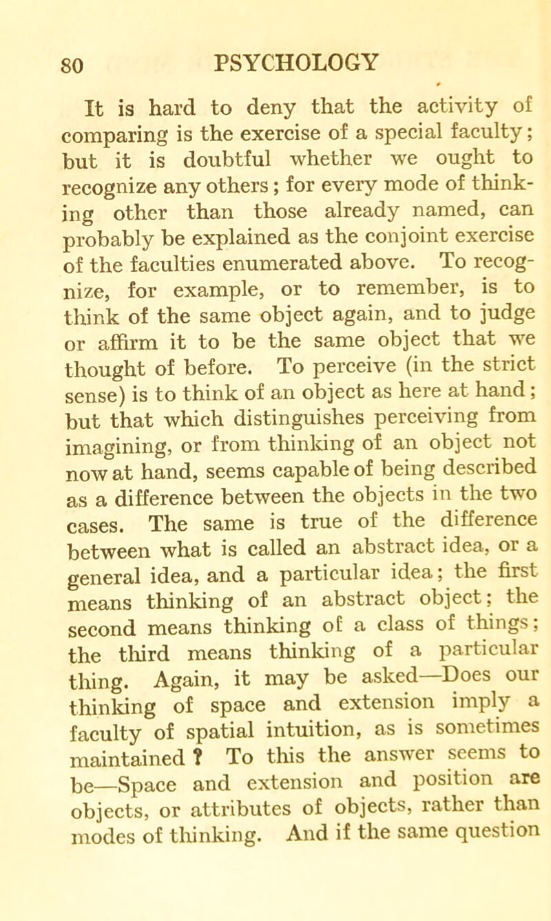 It is hard to deny that the activity of comparing is the exercise of a special faculty; but it is doubtful whether we ought to recognize any others; for every mode of think- ing other than those already named, can probably be explained as the conjoint exercise of the faculties enumerated above. To recog- nize, for example, or to remember, is to think of the same object again, and to judge or affirm it to be the same object that we thought of before. To perceive (in the strict sense) is to think of an object as here at hand; but that which distinguishes perceiving from imagining, or from thinldng of an object not now at hand, seems capable of being described as a difference between the objects in the two cases. The same is true of the difference between what is called an abstract idea, or a general idea, and a particular idea; the first means thinking of an abstract object; the second means thinking of a class of things; the tlrird means thinking of a particular thing. Again, it may be asked—Does our thinldng of space and extension imply a faculty of spatial intuition, as is sometimes maintained ? To this the answer seems to be—Space and extension and position are objects, or attributes of objects, rather than modes of thinking. And if the same question