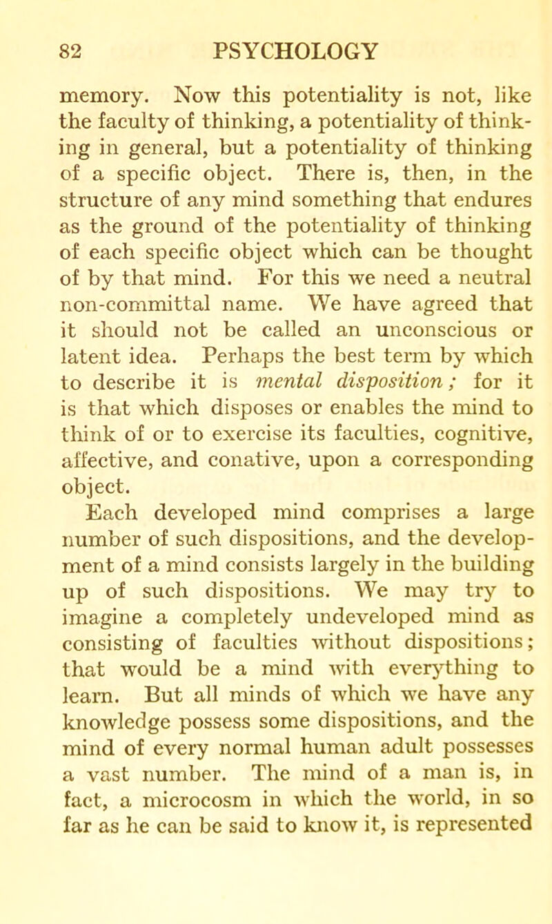 memory. Now this potentiality is not, like the faculty of thinking, a potentiality of think- ing in general, but a potentiality of thinking of a specific object. There is, then, in the structure of any mind something that endures as the ground of the potentiality of thinking of each specific object which can be thought of by that mind. For this we need a neutral non-committal name. We have agreed that it should not be called an unconscious or latent idea. Perhaps the best term by which to describe it is mental disposition; for it is that which disposes or enables the mind to think of or to exercise its faculties, cognitive, affective, and conative, upon a corresponding object. Each developed mind comprises a large number of such dispositions, and the develop- ment of a mind consists largely in the building up of such dispositions. We may try to imagine a completely undeveloped mind as consisting of faculties -without dispositions ; that would be a mind with everything to leam. But all minds of which we have any knowledge possess some dispositions, and the mind of every normal human adult possesses a vast number. The mind of a man is, in fact, a microcosm in which the world, in so far as he can be said to know it, is represented