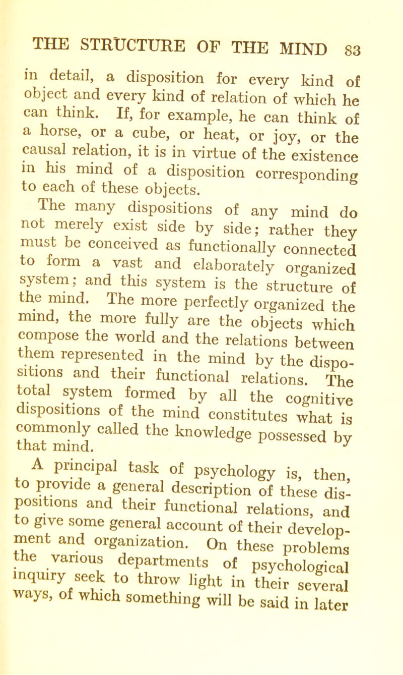 in detail, a disposition for every kind of object and every kind of relation of which he can think. If, for example, he can think of a horse, or a cube, or heat, or joy, or the causal relation, it is in virtue of the existence m his mind of a disposition corresponding to each of these objects. The many dispositions of any mind do not merely exist side by side; rather they must be conceived as functionally connected to form a vast and elaborately organLed system; and this system is the structure of the mind. The more perfectly organized the mind, the more fully are the objects which compose the world and the relations between them represented in the mind by the dispo- sitions and their functional relations. The total system formed by all the cognitive dispositions of the mind constitutes what is conimonly called the knowledge possessed by A principal task of psychology is, then, to povide a general description of these dis- positions and their functional relations, and to give some general account of their develop- ment and organization. On these problems the vanous departments of psychological inquiry seek to throw light in their several ways, of which something will be said in later