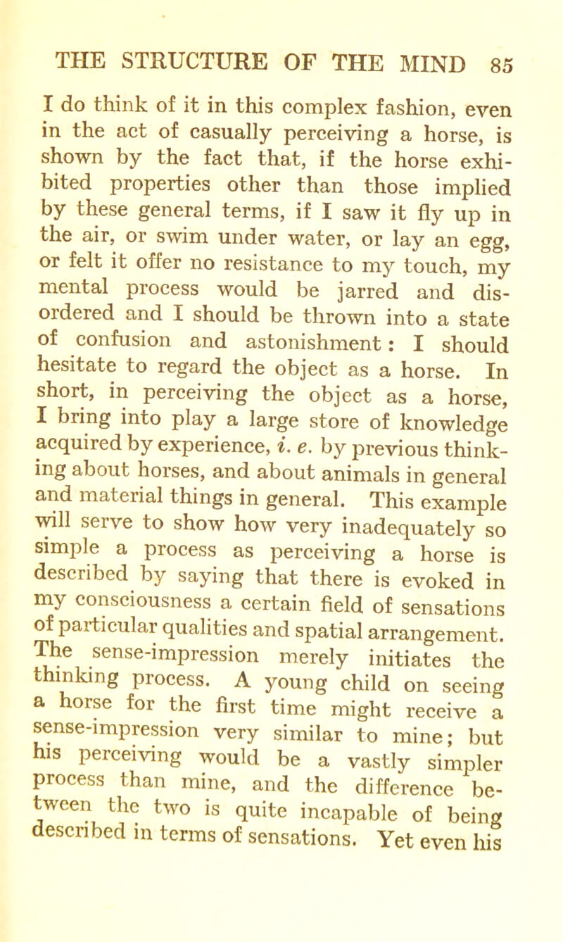 I do think of it in this complex fashion, even in the act of casually perceiving a horse, is shown by the fact that, if the horse exhi- bited properties other than those implied by these general terms, if I saw it fly up in the air, or swim under water, or lay an egg, or felt it offer no resistance to my touch, my mental process would be jarred and dis- ordered and I should be thrown into a state of confusion and astonishment: I should hesitate to regard the object as a horse. In short, in perceiving the object as a horse, I bring into play a large store of knowledge acquired by experience, i. e. by previous think- ing about horses, and about animals in general and material things in general. This example vdll serve to show how very inadequately so simple a process as perceiving a horse is described by saying that there is evoked in my conseiousness a certain field of sensations of partieular qualities and spatial arrangement. The sense-impression merely initiates the thinking proeess. A young child on seeing a horse for the first time might receive a sense-impression very similar to mine; but his perceiving would be a vastly simpler proeess than mine, and the difference be- tween the two is quite incapable of being described in terms of sensations. Yet even his