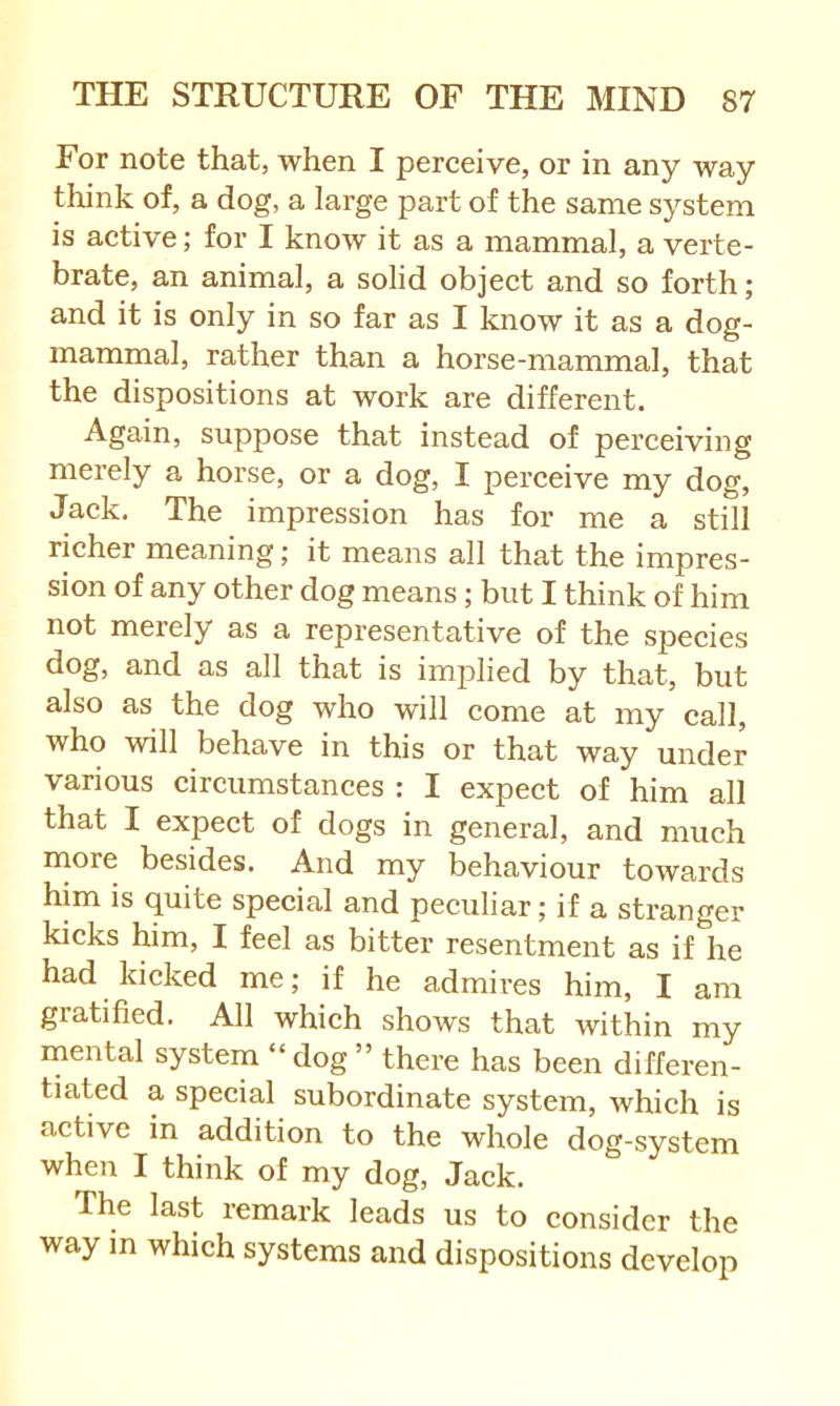 For note that, when I perceive, or in any way think of, a dog, a large part of the same system is active; for I know it as a mammal, a verte- brate, an animal, a solid object and so forth; and it is only in so far as I know it as a dog- mammal, rather than a horse-mammal, that the dispositions at work are different. Again, suppose that instead of perceiving merely a horse, or a dog, I perceive my dog, Jack. The impression has for me a still richer meaning; it means all that the impres- sion of any other dog means; but I think of him not merely as a representative of the species dog, and as all that is implied by that, but also as the dog who will come at my call, who will behave in this or that way under various circumstances : I expect of him all that I expect of dogs in general, and much more besides. And my behaviour towards him is quite special and peculiar; if a stranger kicks him, I feel as bitter resentment as if he had kicked me; if he admires him, I am gratified. All which shows that within my mental system “ dog ” thei’e has been differen- tiated a special subordinate system, which is active in addition to the whole dog-system when I think of my dog. Jack. The last remark leads us to consider the way m which systems and dispositions develop