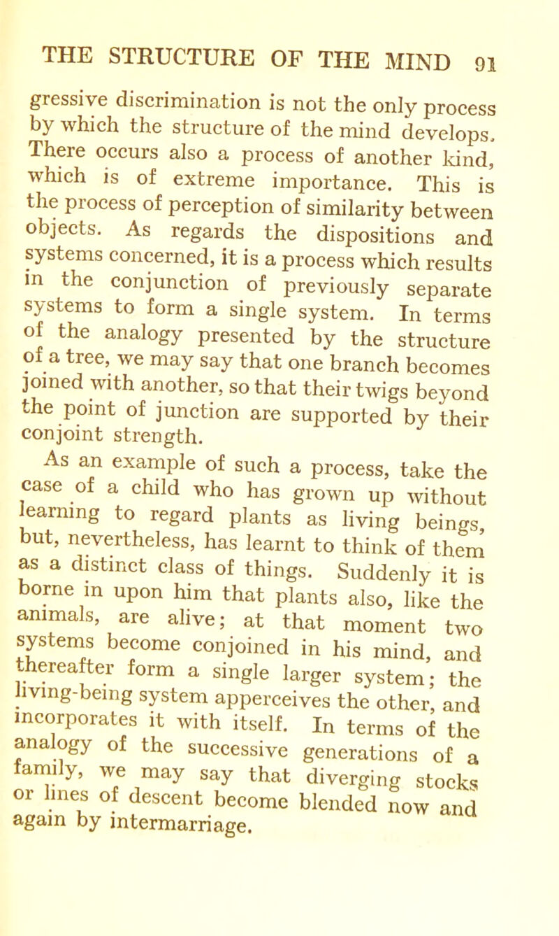 gressive discrimination is not the only process by which the structure of the mind develops. There occurs also a process of another kind, which is of extreme importanee. This is the process of perception of similarity between objects. As regards the dispositions and systems concerned, it is a process which results in the eonjunction of previously separate systems to form a single system. In terms of the analogy presented by the structure of a tree, we may say that one branch becomes joined with another, so that their twigs beyond the point of junction are supported by their conjoint strength. As an example of such a process, take the case of a child who has grown up without learning to regard plants as living beings, but, nevertheless, has learnt to think of thern as a distinct class of things. Suddenly it is borne m upon him that plants also, like the animals, are alive; at that moment two systems become conjoined in his mind, and thereafter form a single larger system; the hving-bemg system apperceives the other, and incorporates it with itself. In terms of the analogy of the successive generations of a family, we may say that diverging stocks or lines of descent become blended now and again by intermarriage.