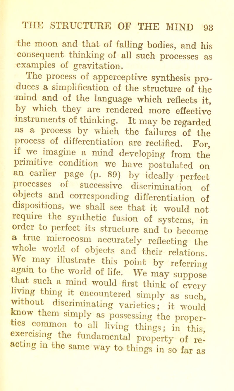 the moon and that of falling bodies, and his consequent thinking of all sueh processes as examples of gravitation. The process of apperceptive synthesis pro- duces a simplification of the structure of the mind and of the language which reflects it, by which they are rendered more effective instruments of thinking. It may be regarded as a process by which the failures of the process of differentiation are rectified. For, if we imagine a mind developing from the primitive condition we have postulated on an earlier page (p. 89) by ideally perfect processes of successive discrimination of objects and corresponding differentiation of dispositions, we shall see that it would not lequire the synthetic fusion of systems, in order to perfect its structure and to become a true microcosm accurately reflecting the whole world of objects and their relations. We may illustrate this point by referring again to the world of life. We may suppose that such a mind would first think of every living thing it encountered simply as such, ^vithout discriminating varieties; it would know them simply as possessing the proper- ties common to all living things; in this exercising the fundamental property of re- acting in the same way to things in so far as