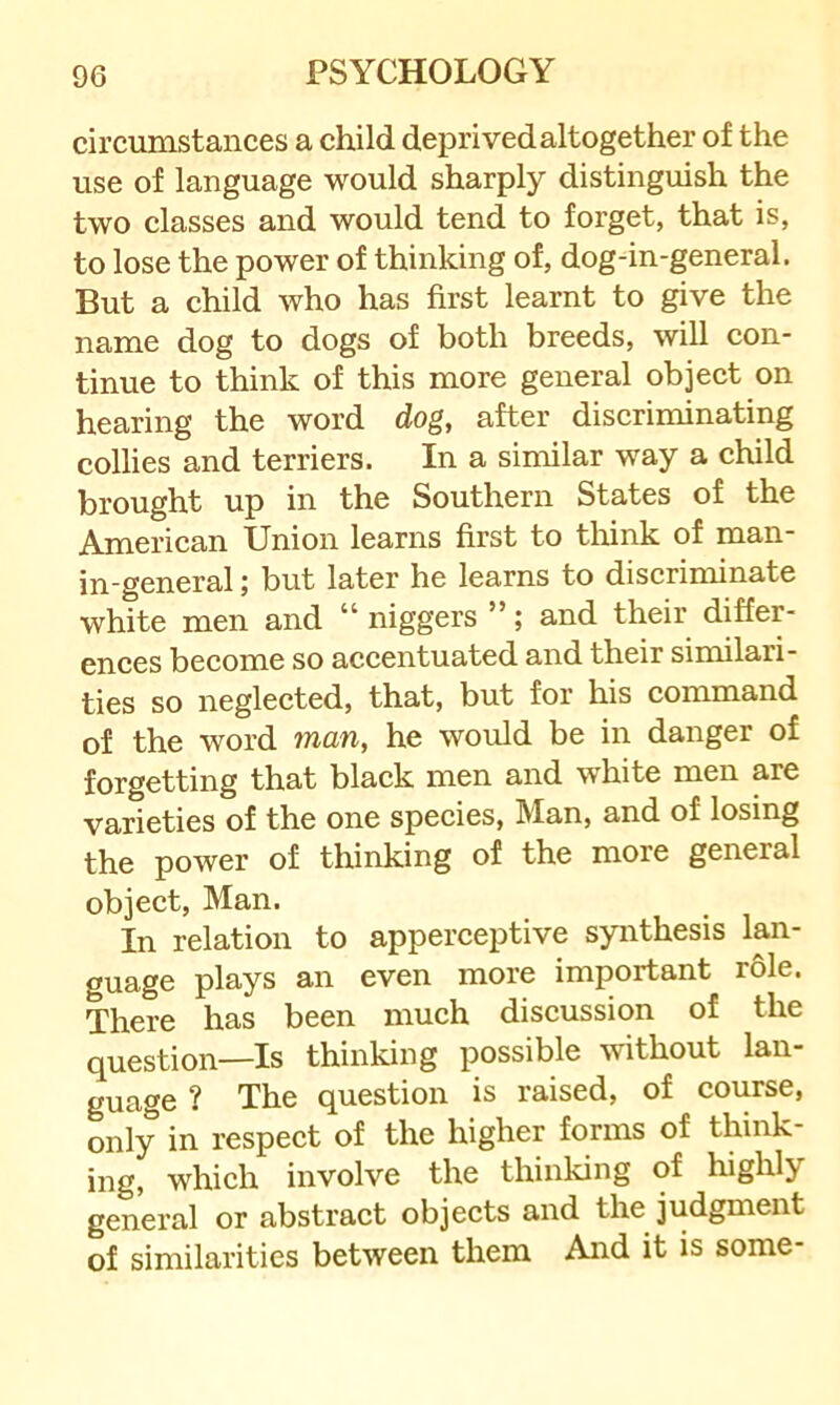 circumstances a child deprived altogether of the use of language would sharply distinguish the two classes and would tend to forget, that is, to lose the power of thinking of, dog-in-general. But a child who has first learnt to give the name dog to dogs of both breeds, will con- tinue to think of this more general object on hearing the word dog, after discriminating collies and terriers. In a similar way a child brought up in the Southern States of the American Union learns first to tliink of man- in-general ; but later he learns to discriminate white men and “ niggers ”; and their differ- ences become so accentuated and their similari- ties so neglected, that, but for his command of the word man, he would be in danger of forgetting that black men and white men are varieties of the one species, Man, and of losing the power of thinking of the more general object, Man. In relation to apperceptive synthesis lan- guage plays an even more important role. There has been much discussion of the question—Is thinking possible without lan- guage ? The question is raised, of course, only in respect of the higher forms of think- ing, which involve the thinking of highly general or abstract objects and the judgment of similarities between them And it is some-